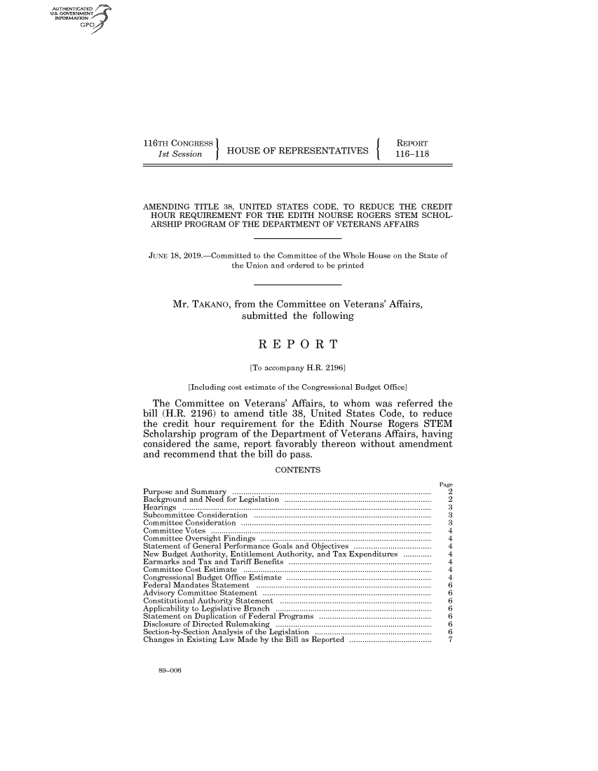 handle is hein.congrecreports/crptxaclc0001 and id is 1 raw text is: AUTHENTICATEO
U.S. GOVERNMENT
INFORMATION
       Op













                     116TH CONGRESS                                          REPORT
                        1st Session    HOUSE OF REPRESENTATIVES              116-118





                     AMENDING TITLE 38, UNITED STATES CODE, TO REDUCE THE CREDIT
                     HOUR REQUIREMENT FOR THE EDITH NOURSE ROGERS STEM SCHOL-
                     ARSHIP PROGRAM OF THE DEPARTMENT OF VETERANS AFFAIRS


                     JUNE 18, 2019.-Committed to the Committee of the Whole House on the State of
                                        the Union and ordered to be printed



                           Mr. TAKANO, from the Committee on Veterans' Affairs,
                                           submitted the following


                                              REPORT

                                            [To accompany H.R. 2196]

                               [Including cost estimate of the Congressional Budget Office]

                       The Committee on Veterans' Affairs, to whom was referred the
                     bill (H.R. 2196) to amend title 38, United States Code, to reduce
                     the credit hour requirement for the Edith Nourse Rogers STEM
                     Scholarship program of the Department of Veterans Affairs, having
                     considered the same, report favorably thereon without amendment
                     and recommend that the bill do pass.

                                                  CONTENTS
                                                                                      Page
                     Purpose and  Sum m ary  ...........................................................................................  2
                     Background and  Need  for  Legislation  ...................................................................  2
                     H e a rin g s  ...................................................................................................................  3
                     Subcom m ittee  Consideration  .................................................................................  3
                     C om m ittee  C onsideration  .......................................................................................  3
                     C om m ittee  V otes  ......................................................................................................  4
                     Com m ittee  Oversight  Findings  ...............................................................................  4
                     Statement of General Performance Goals and Objectives ....................................  4
                     New Budget Authority, Entitlement Authority, and Tax Expenditures .............       4
                     Earm arks  and  Tax  and  Tariff  Benefits  .................................................................  4
                     Com m ittee  Cost  E stim ate  .......................................................................................  4
                     Congressional Budget Office   Estim ate  ...................................................................  4
                     Federal M  andates  Statem ent  ................................................................................  6
                     A dvisory  Com m ittee  Statem ent  .............................................................................  6
                     Constitutional Authority  Statem ent  ......................................................................  6
                     Applicability  to  Legislative  Branch  .......................................................................  6
                     Statement on Duplication of Federal Programs ....................................................  6
                     Disclosure  of Directed  Rulem aking  ........................................................................  6
                     Section-by-Section  Analysis of the  Legislation  ......................................................  6
                     Changes in Existing Law Made by the Bill as Reported ......................................  7


89-006



