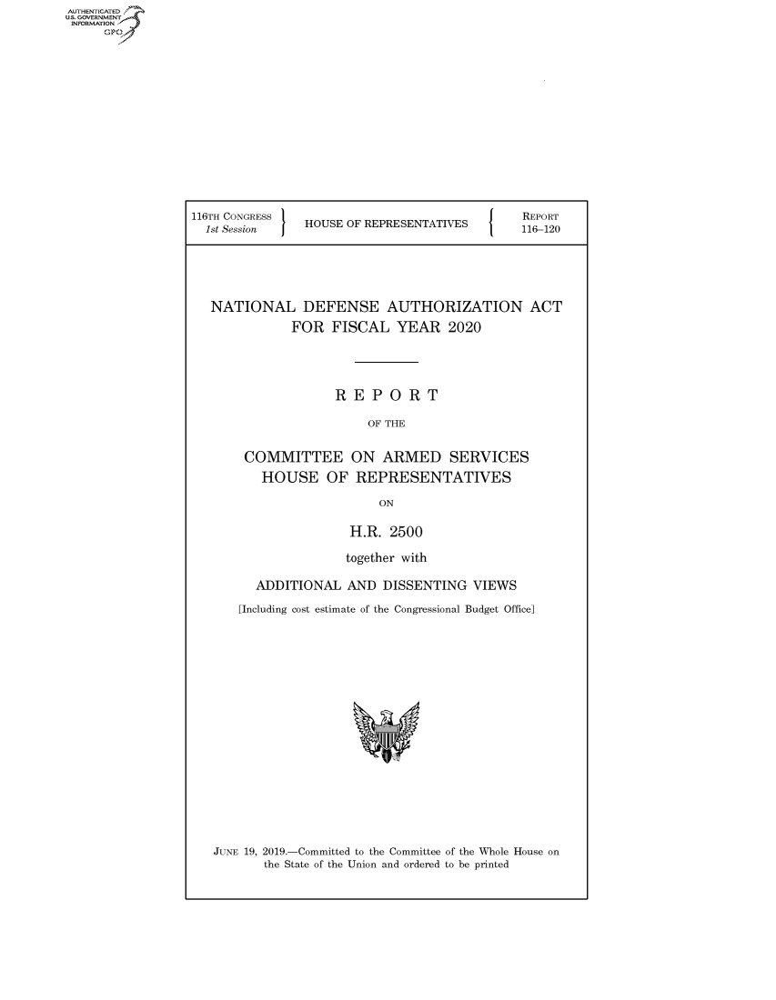 handle is hein.congrecreports/crptxacle0001 and id is 1 raw text is: AUTHENTICATE
U.S. GOVERNMENT
INFORMATION
     Op


116TH CONGRESS }                         {    REPORT
  1st Session   HOUSE OF REPRESENTATIVES      116-120





  NATIONAL DEFENSE AUTHORIZATION ACT
              FOR FISCAL YEAR 2020




                    REPORT

                         OF THE

       COMMITTEE ON ARMED SERVICES
          HOUSE OF REPRESENTATIVES

                          ON

                      H.R. 2500

                      together with

         ADDITIONAL AND DISSENTING VIEWS
       [Including cost estimate of the Congressional Budget Office]


JUNE 19, 2019.-Committed to the Committee of the Whole House on
       the State of the Union and ordered to be printed



