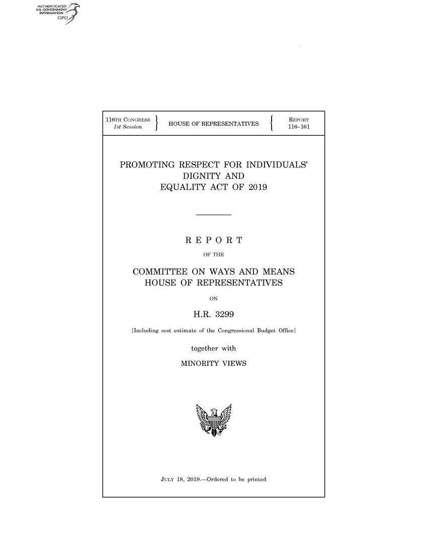 handle is hein.congrecreports/crptxacnf0001 and id is 1 raw text is: 













116TH CONGRESS
  1st Session  HOUSE OF REPRESENTATIVES


REPORT
116-161


PROMOTING RESPECT FOR INDIVIDUALS'
               DIGNITY AND
          EQUALITY ACT OF 2019






                REPORT
                    OF THE

   COMMITTEE ON WAYS AND MEANS

      HOUSE OF REPRESENTATIVES

                      ON

                  H.R. 3299

   [Including cost estimate of the Congressional Budget Office]

                 together with

               MINORITY VIEWS


JULY 18, 2019.-Ordered to be printed


AUTHENTICATE
U.S. GOVERNMENT
INFORMATION
     Op


