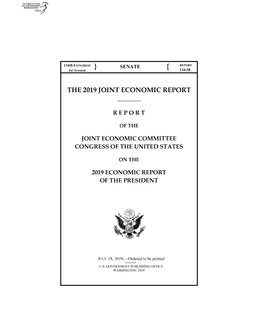 handle is hein.congrecreports/crptxacoh0001 and id is 1 raw text is: AUTHENTICATED
U.S. GOVERNMENT
INFORMATION
    Op


116th CONGRESS }   SENATE   {  REPORT
  1st Session                           116-58


  THE 2019 JOINT ECONOMIC REPORT



                 REPORT

                   OF THE

      JOINT ECONOMIC COMMITTEE
    CONGRESS OF THE UNITED STATES

                   ON THE

          2019 ECONOMIC REPORT
            OF THE PRESIDENT


JULY 18, 2019.-Ordered to be printed
U.S. GOVERNMENT PUBLISHING OFFICE
     WASHINGTON: 2019


