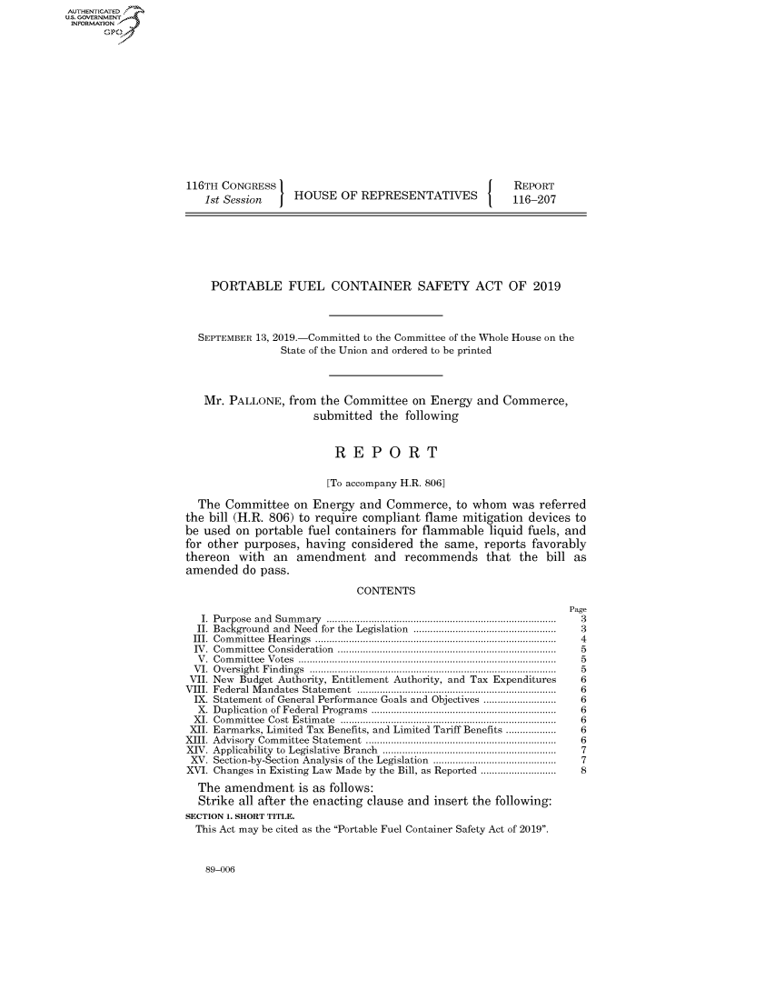 handle is hein.congrecreports/crptxacpr0001 and id is 1 raw text is: 















116TH CONGRESS I
   1st Session  J HOUSE OF REPRESENTATIVES


REPORT
116-207


    PORTABLE FUEL CONTAINER SAFETY ACT OF 2019



  SEPTEMBER 13, 2019.-Committed to the Committee of the Whole House on the
                State of the Union and ordered to be printed



   Mr. PALLONE, from the Committee on Energy and Commerce,
                      submitted the following


                          REPORT

                        [To accompany H.R. 806]

  The Committee on Energy and Commerce, to whom was referred
the bill (H.R. 806) to require compliant flame mitigation devices to
be used on portable fuel containers for flammable liquid fuels, and
for other purposes, having considered the same, reports favorably
thereon with an amendment and recommends that the bill as
amended do pass.

                             CONTENTS
                                                                  Page
   I. Purpose  and  Sum m ary  ..................................................................................  3
   II. Background  and  Need  for the  Legislation  ...................................................  3
 III. Com m ittee  H earings  ......................................................................................  4
 IV . Com m ittee  Consideration  ..............................................................................  5
 V . C om m ittee  V otes  ............................................................................................  5
 V I. O versight  Findings  ........................................................................................  5
 VII. New Budget Authority, Entitlement Authority, and Tax Expenditures           6
 VIII.  Federal M andates  Statem ent  .......................................................................  6
 IX. Statement of General Performance Goals and Objectives .........................  6
 X. Duplication of Federal Program s  ..................................................................  6
 XI. Com m ittee  Cost  Estim ate  .............................................................................  6
 XII. Earmarks, Limited Tax Benefits, and Limited Tariff Benefits ..................  6
 XIII. Advisory  Com m ittee  Statem ent  ....................................................................  6
 XIV. Applicability  to  Legislative  Branch  .............................................................  7
 XV. Section-by-Section  Analysis of the Legislation  ...........................................  7
 XVI. Changes in Existing Law Made by the Bill, as Reported ...........................  8
 The amendment is as follows:
 Strike all after the enacting clause and insert the following:
 SECTION 1. SHORT TITLE.
 This Act may be cited as the Portable Fuel Container Safety Act of 2019.


89-006


AUTHENTICATEO
U.S. GOVERNMENT
INFORMATION
       Op


