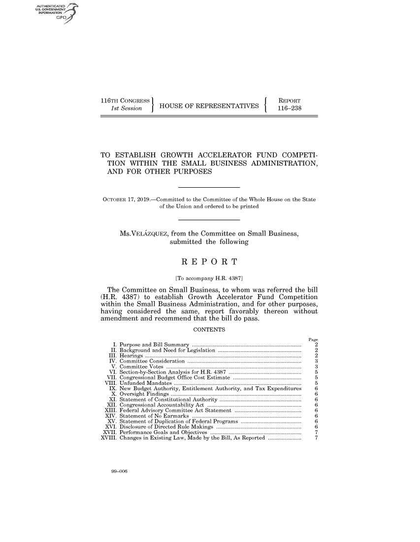 handle is hein.congrecreports/crptxacqw0001 and id is 1 raw text is: AUTHENTICATEO
U.S. GOVERNMENT
INFORMATION
      Op













                    116TH CONGRESS                                        REPORT
                       1st Session    HOUSE OF REPRESENTATIVES            116-238






                    TO ESTABLISH GROWTH ACCELERATOR FUND COMPETI-
                      TION WITHIN THE SMALL BUSINESS ADMINISTRATION,
                      AND FOR OTHER PURPOSES



                      OCTOBER 17, 2019.-Committed to the Committee of the Whole House on the State
                                      of the Union and ordered to be printed



                          MS.VELRZQUEZ, from the Committee on Small Business,
                                         submitted the following


                                             REPORT

                                           [To accompany H.R. 4387]

                      The Committee on Small Business, to whom was referred the bill
                    (H.R. 4387) to establish Growth Accelerator Fund Competition
                    within the Small Business Administration, and for other purposes,
                    having considered the same, report favorably thereon without
                    amendment and recommend that the bill do pass.

                                                CONTENTS
                                                                                   Page
                        I. Purpose  and  Bill  Sum m ary  .......................................................................  2
                        II. Background  and  Need  for Legislation  .......................................................  2
                      III. H earin gs  .......................................................................................................  2
                      IV . Com m ittee  Consideration  .........................................................................  3
                      V . C om m ittee  V otes  .......................................................................................  3
                      VI. Section-by-Section  Analysis for H.R. 4387  ................................................  5
                      VII. Congressional Budget Office Cost Estimate ............................................  5
                      V III.  U nfunded  M andates  ....................................................................................  5
                      IX. New Budget Authority, Entitlement Authority, and Tax Expenditures            6
                      X . O versight  Findings  ......................................................................................  6
                      XI. Statement of Constitutional Authority  .....................................................  6
                      XII. Congressional Accountability  Act  .............................................................  6
                      XIII. Federal Advisory Committee Act Statement ............................................  6
                      XIV .  Statem ent  of N o  Earm arks  .......................................................................  6
                      XV. Statement of Duplication of Federal Programs ........................................  6
                      XVI. Disclosure  of Directed  Rule  M akings  ......................................................  6
                      XVII. Perform  ance  Goals  and  Objectives  ..........................................................  7
                    XVIII. Changes in Existing Law, Made by the Bill, As Reported ......................  7


99-006


