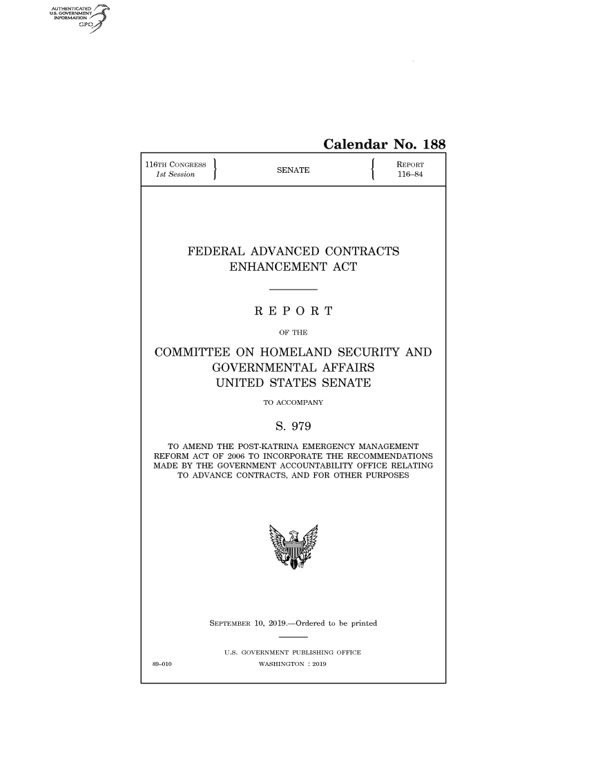 handle is hein.congrecreports/crptxacsk0001 and id is 1 raw text is: AUTHENTICATEO
U.S. GOVERNMENT
INFORMATION
     Op


                              Calendar No. 188

116TH CONGRESS }N{                         REPORT
  1st Session         SENATE               116-84








       FEDERAL ADVANCED CONTRACTS

              ENHANCEMENT ACT




                   REPORT

                       OF THE

  COMMITTEE ON HOMELAND SECURITY AND

           GOVERNMENTAL AFFAIRS

           UNITED STATES SENATE

                    TO ACCOMPANY


                      S. 979

    TO AMEND THE POST-KATRINA EMERGENCY MANAGEMENT
 REFORM ACT OF 2006 TO INCORPORATE THE RECOMMENDATIONS
 MADE BY THE GOVERNMENT ACCOUNTABILITY OFFICE RELATING
     TO ADVANCE CONTRACTS, AND FOR OTHER PURPOSES


89-010


SEPTEMBER 10, 2019.-Ordered to be printed


  U.S. GOVERNMENT PUBLISHING OFFICE
        WASHINGTON : 2019


