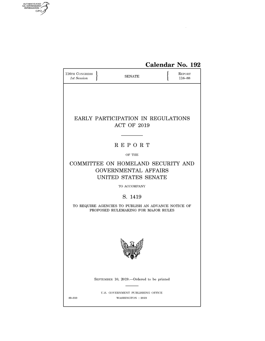 handle is hein.congrecreports/crptxacso0001 and id is 1 raw text is: AUTHENTICATEO
U.S. GOVERNMENT
INFORMATION
     Op


                               Calendar No. 192

116TH CONGRESS }                           REPORT
  1st Session          SENATE              116-88









  EARLY PARTICIPATION IN REGULATIONS

                   ACT OF 2019




                   REPORT

                       OF THE

  COMMITTEE ON HOMELAND SECURITY AND

            GOVERNMENTAL AFFAIRS

            UNITED STATES SENATE

                    TO ACCOMPANY


                      S. 1419

   TO REQUIRE AGENCIES TO PUBLISH AN ADVANCE NOTICE OF
         PROPOSED RULEMAKING FOR MAJOR RULES


89-010


SEPTEMBER 10, 2019.-Ordered to be printed


  U.S. GOVERNMENT PUBLISHING OFFICE
        WASHINGTON : 2019


