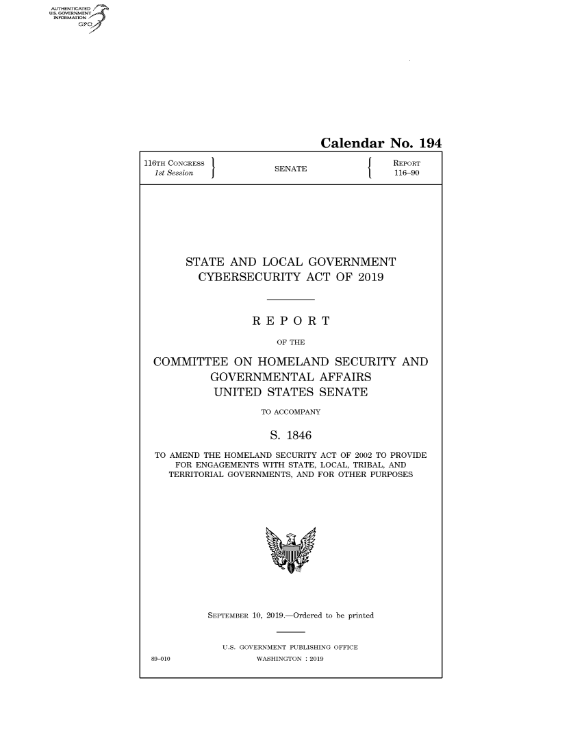 handle is hein.congrecreports/crptxacsq0001 and id is 1 raw text is: AUTHENTICATEO
U.S. GOVERNMENT
INFORMATION
     Op


                              Calendar No. 194

116TH CONGRESS }                           REPORT
  1st Session         SENATE               116-90










       STATE AND LOCAL GOVERNMENT

         CYBERSECURITY ACT OF 2019




                   REPORT

                       OF THE

  COMMITTEE ON HOMELAND SECURITY AND

           GOVERNMENTAL AFFAIRS

           UNITED STATES SENATE

                    TO ACCOMPANY


                      S. 1846

  TO AMEND THE HOMELAND SECURITY ACT OF 2002 TO PROVIDE
     FOR ENGAGEMENTS WITH STATE, LOCAL, TRIBAL, AND
     TERRITORIAL GOVERNMENTS, AND FOR OTHER PURPOSES


89-010


SEPTEMBER 10, 2019.-Ordered to be printed


  U.S. GOVERNMENT PUBLISHING OFFICE
        WASHINGTON : 2019


