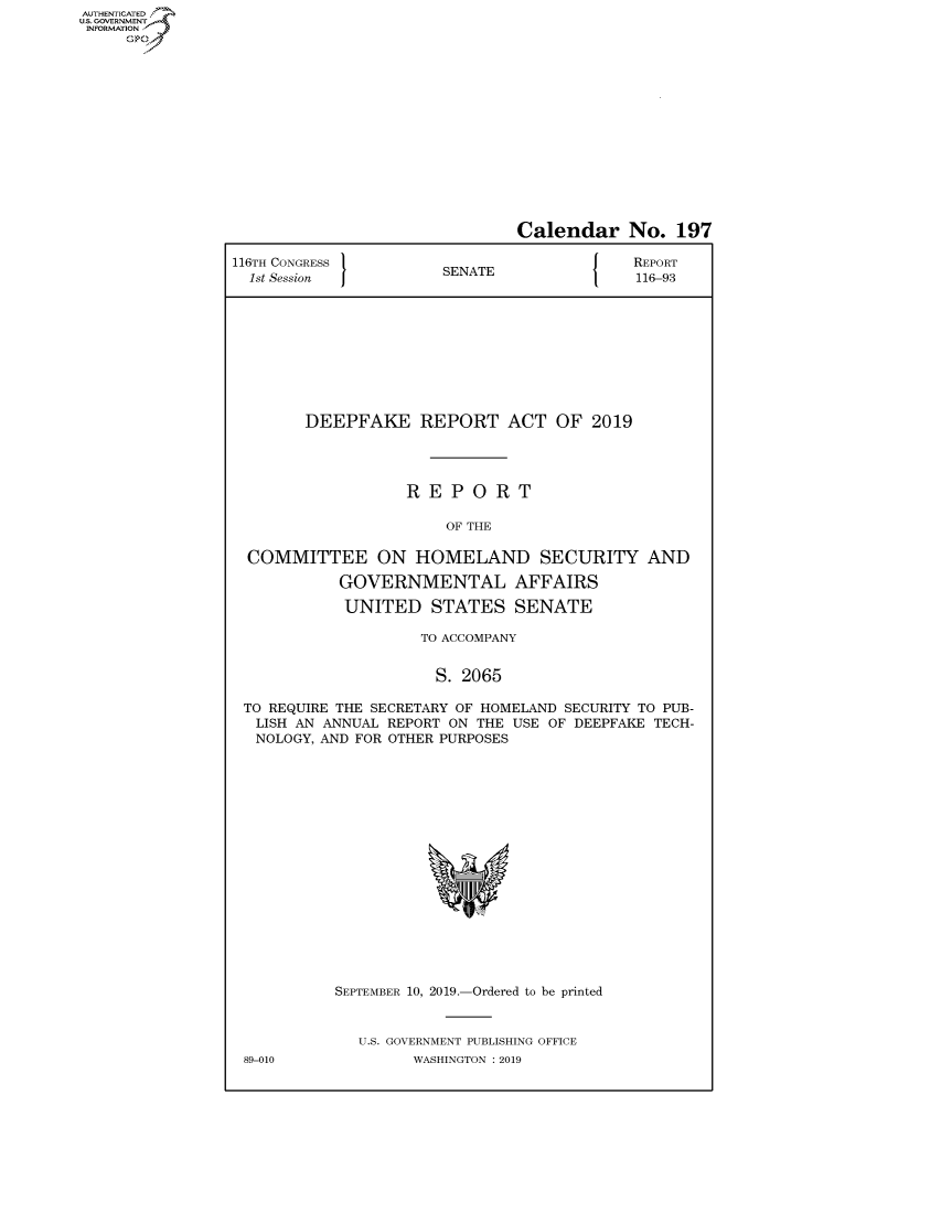 handle is hein.congrecreports/crptxacst0001 and id is 1 raw text is: AUTHENTICATEO
U.S. GOVERNMENT
INFORMATION
     Op


                               Calendar No. 197

116TH CONGRESS                         [N{  REPORT
  1st Session          SENATE               116-93










        DEEPFAKE REPORT ACT OF 2019




                   REPORT

                       OF THE

  COMMITTEE ON HOMELAND SECURITY AND

            GOVERNMENTAL AFFAIRS

            UNITED STATES SENATE

                     TO ACCOMPANY


                     S. 2065

 TO REQUIRE THE SECRETARY OF HOMELAND SECURITY TO PUB-
   LISH AN ANNUAL REPORT ON THE USE OF DEEPFAKE TECH-
   NOLOGY, AND FOR OTHER PURPOSES


89-010


SEPTEMBER 10, 2019.-Ordered to be printed


   U.S. GOVERNMENT PUBLISHING OFFICE
        WASHINGTON : 2019


