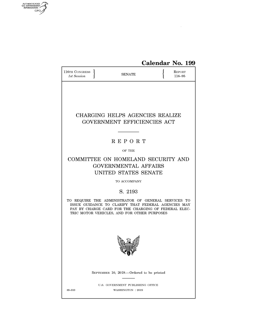 handle is hein.congrecreports/crptxacsv0001 and id is 1 raw text is: AUTHENTICATEO
U.S. GOVERNMENT
INFORMATION
     Op


                              Calendar No. 199

116TH CONGRESS }N{                         REPORT
  1st Session         SENATE               116-95










     CHARGING HELPS AGENCIES REALIZE

       GOVERNMENT EFFICIENCIES ACT




                   REPORT

                       OF THE

  COMMITTEE ON HOMELAND SECURITY AND

           GOVERNMENTAL AFFAIRS

           UNITED STATES SENATE

                    TO ACCOMPANY


                      S. 2193

 TO REQUIRE THE ADMINISTRATOR OF GENERAL SERVICES TO
   ISSUE GUIDANCE TO CLARIFY THAT FEDERAL AGENCIES MAY
   PAY BY CHARGE CARD FOR THE CHARGING OF FEDERAL ELEC-
   TRIC MOTOR VEHICLES, AND FOR OTHER PURPOSES


89-010


SEPTEMBER 10, 2019.-Ordered to be printed


  U.S. GOVERNMENT PUBLISHING OFFICE
        WASHINGTON : 2019



