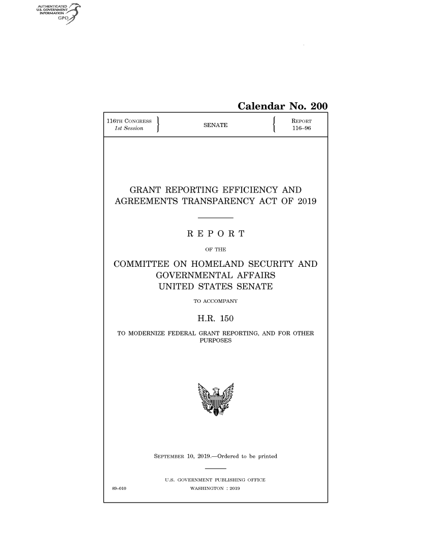 handle is hein.congrecreports/crptxacsw0001 and id is 1 raw text is: AUTHENTICATEO
U.S. GOVERNMENT
INFORMATION
     Op


                              Calendar No. 200

116TH CONGRESS        SNT                 REPORT
  1st Session         SENATE              116-96









     GRANT REPORTING EFFICIENCY AND

  AGREEMENTS TRANSPARENCY ACT OF 2019




                  REPORT

                      OF THE

  COMMITTEE ON HOMELAND SECURITY AND

           GOVERNMENTAL AFFAIRS

           UNITED STATES SENATE

                    TO ACCOMPANY


                    H.R. 150


TO MODERNIZE FEDERAL


89-010


GRANT REPORTING, AND FOR OTHER
PURPOSES


SEPTEMBER 10, 2019.-Ordered to be printed


  U.S. GOVERNMENT PUBLISHING OFFICE
        WASHINGTON : 2019


