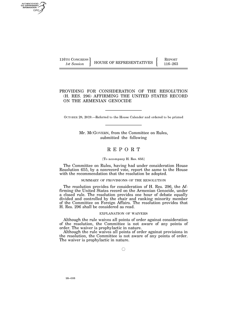 handle is hein.congrecreports/crptxactv0001 and id is 1 raw text is: AUTHENTICATEO
U.S. GOVERNMENT
INFORMATION
      Op










                  116TH CONGRESS                                    REPORT
                     1st Session   HOUSE OF REPRESENTATIVES         116-263





                  PROVIDING FOR CONSIDERATION OF THE RESOLUTION
                    (H. RES. 296) AFFIRMING THE UNITED STATES RECORD
                    ON THE ARMENIAN GENOCIDE


                    OCTOBER 28, 2019.-Referred to the House Calender and ordered to be printed


                            Mr. McGOVERN, from the Committee on Rules,
                                      submitted the following

                                         REPORT

                                       [To accompany H. Res. 655]
                    The Committee on Rules, having had under consideration House
                  Resolution 655, by a nonrecord vote, report the same to the House
                  with the recommendation that the resolution be adopted.
                             SUMMARY OF PROVISIONS OF THE RESOLUTION
                    The resolution provides for consideration of H. Res. 296, the Af-
                  firming the United States record on the Armenian Genocide, under
                  a closed rule. The resolution provides one hour of debate equally
                  divided and controlled by the chair and ranking minority member
                  of the Committee on Foreign Affairs. The resolution provides that
                  H. Res. 296 shall be considered as read.
                                     EXPLANATION OF WAIVERS
                    Although the rule waives all points of order against consideration
                  of the resolution, the Committee is not aware of any points of
                  order. The waiver is prophylactic in nature.
                    Although the rule waives all points of order against provisions in
                  the resolution, the Committee is not aware of any points of order.
                  The waiver is prophylactic in nature.


99-008


