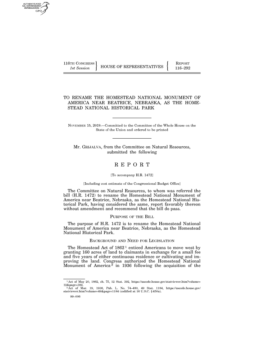 handle is hein.congrecreports/crptxacur0001 and id is 1 raw text is: AUTHENTICATEO
U.S. GOVERNMENT
INFORMATION
      Op










                   116TH CONGRESS                                     REPORT
                      1st Session   HOUSE OF REPRESENTATIVES          116-292





                   TO RENAME THE HOMESTEAD NATIONAL MONUMENT OF
                     AMERICA NEAR BEATRICE, NEBRASKA, AS THE HOME-
                     STEAD NATIONAL HISTORICAL PARK


                     NOVEMBER 15, 2019.-Committed to the Committee of the Whole House on the
                                  State of the Union and ordered to be printed


                       Mr. GRIJALVA, from the Committee on Natural Resources,
                                       submitted the following

                                          REPORT

                                        [To accompany H.R. 1472]

                            [Including cost estimate of the Congressional Budget Office]
                     The Committee on Natural Resources, to whom was referred the
                   bill (H.R. 1472) to rename the Homestead National Monument of
                   America near Beatrice, Nebraska, as the Homestead National His-
                   torical Park, having considered the same, report favorably thereon
                   without amendment and recommend that the bill do pass.
                                        PURPOSE OF THE BILL
                     The purpose of H.R. 1472 is to rename the Homestead National
                   Monument of America near Beatrice, Nebraska, as the Homestead
                   National Historical Park.
                               BACKGROUND AND NEED FOR LEGISLATION
                     The Homestead Act of 1862 1 enticed Americans to move west by
                   granting 160 acres of land to claimants in exchange for a small fee
                   and five years of either continuous residence or cultivating and im-
                   proving the land. Congress authorized the Homestead National
                   Monument of America2 in 1936 following the acquisition of the


                   'Act of May 20, 1862, ch. 75, 12 Stat. 392, https://uscode.house.gov/statviewer.htm?volume=
                   12&page=392.
                   2Act of Mar. 19, 1936, Pub. L. No. 74-480, 49 Stat. 1184, https://uscode.house.gov/
                   statviewer.htm?volume=49&page= 1184 (codified at 16 U.S.C. § 450u).
                      99-006


