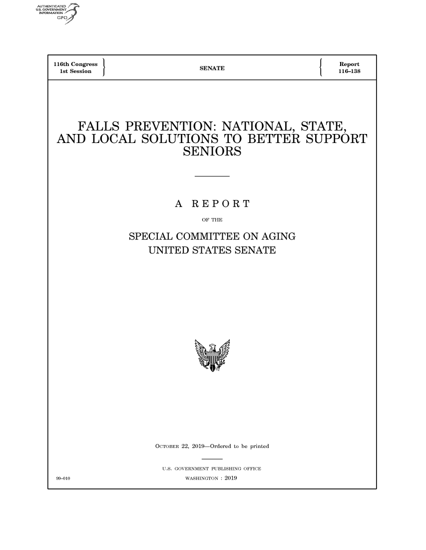 handle is hein.congrecreports/crptxacva0001 and id is 1 raw text is: AUTHENTICATEO
U.S. GOVERNMENT
INFORMATION
   Op





   116th Congress          SENATE                 Report
   1st Session  JA116-138






       FALLS PREVENTION: NATIONAL, STATE,
   AND LOCAL SOLUTIONS TO BETTER SUPPORT
                        SENIORS





                        A REPORT

                           OF THE

               SPECIAL COMMITTEE ON AGING
                  UNITED STATES SENATE


OCTOBER 22, 2019-Ordered to be printed

U.S. GOVERNMENT PUBLISHING OFFICE
     WASHINGTON : 2019


99-010


