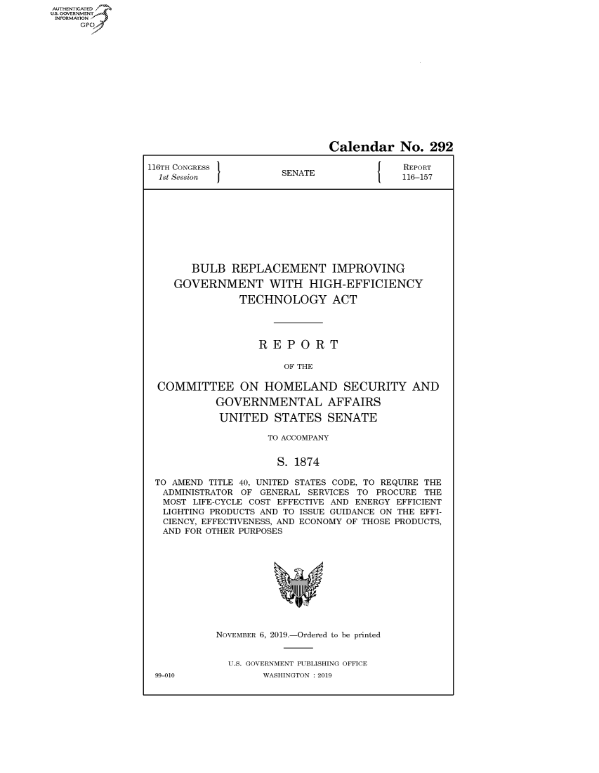 handle is hein.congrecreports/crptxacvt0001 and id is 1 raw text is: AUTHENTICATEO
U.S. GOVERNMENT
INFORMATION
     Op


                              Calendar No. 292

116TH CONGRESS }                           REPORT
  1st Session         SENATE               116-157










       BULB REPLACEMENT IMPROVING

    GOVERNMENT WITH HIGH-EFFICIENCY

               TECHNOLOGY ACT




                   REPORT

                       OF THE

  COMMITTEE ON HOMELAND SECURITY AND

           GOVERNMENTAL AFFAIRS

           UNITED STATES SENATE

                    TO ACCOMPANY


                      S. 1874

 TO AMEND TITLE 40, UNITED STATES CODE, TO REQUIRE THE
 ADMINISTRATOR OF GENERAL SERVICES TO PROCURE THE
   MOST LIFE-CYCLE COST EFFECTIVE AND ENERGY EFFICIENT
   LIGHTING PRODUCTS AND TO ISSUE GUIDANCE ON THE EFFI-
   CIENCY, EFFECTIVENESS, AND ECONOMY OF THOSE PRODUCTS,
   AND FOR OTHER PURPOSES


NOVEMBER 6, 2019.-Ordered to be printed


  U.S. GOVERNMENT PUBLISHING OFFICE
        WASHINGTON : 2019


99-010


