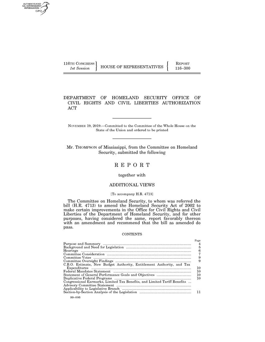 handle is hein.congrecreports/crptxacwi0001 and id is 1 raw text is: AUTHENTICATEO
U.S. GOVERNMENT
INFORMATION
      Op













                    116TH CONGRESS                                        REPORT
                       1st Session    HOUSE OF REPRESENTATIVES            116-300







                    DEPARTMENT OF HOMELAND                 SECURITY OFFICE OF
                      CIVIL RIGHTS AND CIVIL LIBERTIES AUTHORIZATION
                      ACT



                      NOVEMBER 19, 2019.-Committed to the Committee of the Whole House on the
                                    State of the Union and ordered to be printed



                     Mr. THOMPSON of Mississippi, from the Committee on Homeland
                                     Security, submitted the following


                                             REPORT

                                             together with

                                          ADDITIONAL VIEWS

                                          [To accompany H.R. 4713]

                      The Committee on Homeland Security, to whom was referred the
                    bill (H.R. 4713) to amend the Homeland Security Act of 2002 to
                    make certain improvements in the Office for Civil Rights and Civil
                    Liberties of the Department of Homeland Security, and for other
                    purposes, having considered the same, report favorably thereon
                    with an amendment and recommend that the bill as amended do
                    pass.

                                                CONTENTS
                                                                                   Page
                    Purpose and  Sum m ary  ...........................................................................................  4
                    Background and  Need  for  Legislation  ...................................................................  5
                    H e a rin g s  ...................................................................................................................  6
                    C om m ittee  C onsideration  .......................................................................................  7
                    C om m ittee  V otes  ......................................................................................................  9
                    Com m ittee  Oversight  Findings  ...............................................................................  9
                    C.B.O. Estimate, New Budget Authority, Entitlement Authority, and Tax
                      E x p en ditu res  ........................................................................................................  10
                    Federal M andates  Statem ent  .................................................................................  10
                    Statement of General Performance Goals and Objectives ....................................  10
                    D uplicative  Federal  Program s  ................................................................................  10
                    Congressional Earmarks, Limited Tax Benefits, and Limited Tariff Benefits ...
                    A dvisory  Com m ittee  Statem ent  ..............................................................................
                    Applicability  to  Legislative  Branch  ........................................................................
                    Section-by-Section  Analysis  of the  Legislation  ......................................................  11
                       99-006


