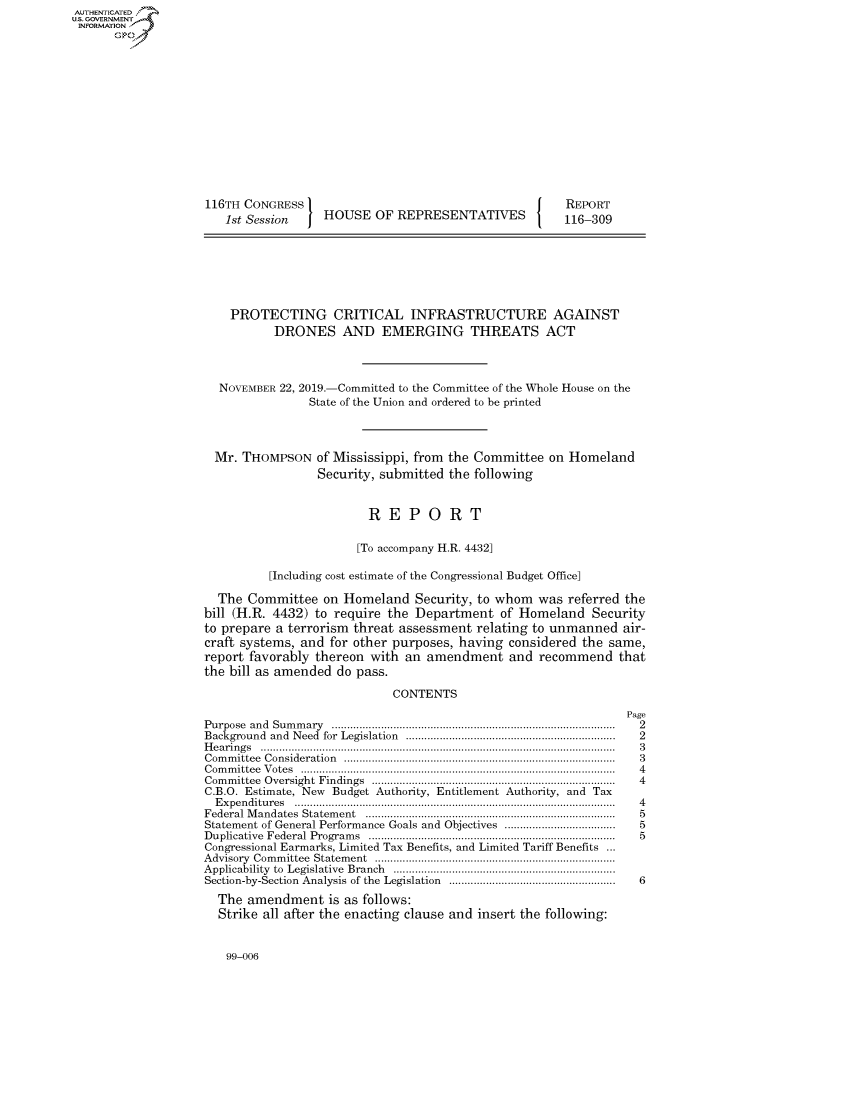 handle is hein.congrecreports/crptxacwr0001 and id is 1 raw text is: AUTHENTICATEO
U.S. GOVERNMENT
INFORMATION
      Op













                    116TH CONGRESS                                         REPORT
                       1st Session    HOUSE OF REPRESENTATIVES             116-309







                       PROTECTING CRITICAL INFRASTRUCTURE AGAINST
                               DRONES AND EMERGING THREATS ACT



                      NOVEMBER 22, 2019.-Committed to the Committee of the Whole House on the
                                    State of the Union and ordered to be printed



                      Mr. THOMPSON of Mississippi, from the Committee on Homeland
                                     Security, submitted the following


                                             REPORT

                                           [To accompany H.R. 4432]

                              [Including cost estimate of the Congressional Budget Office]

                      The Committee on Homeland Security, to whom was referred the
                    bill (H.R. 4432) to require the Department of Homeland Security
                    to prepare a terrorism threat assessment relating to unmanned air-
                    craft systems, and for other purposes, having considered the same,
                    report favorably thereon with an amendment and recommend that
                    the bill as amended do pass.

                                                 CONTENTS
                                                                                    Page
                    Purpose and Sum m ary  ...........................................................................................  2
                    Background and Need  for  Legislation  ...................................................................  2
                    H e a rin g s  ...................................................................................................................  3
                    C om m ittee  C onsideration  .......................................................................................  3
                    C om m ittee  V otes  ......................................................................................................  4
                    Com m ittee  Oversight  Findings  ...............................................................................  4
                    C.B.O. Estimate, New Budget Authority, Entitlement Authority, and Tax
                      E xpen ditu res  .......................................................................................................  4
                    Federal M andates  Statem ent  ................................................................................  5
                    Statement of General Performance Goals and Objectives ....................................  5
                    D uplicative  Federal  Program s  ...............................................................................  5
                    Congressional Earmarks, Limited Tax Benefits, and Limited Tariff Benefits ...
                    A dvisory  Com m ittee  Statem ent  ..............................................................................
                    Applicability  to  Legislative  Branch  ........................................................................
                    Section-by-Section  Analysis of the  Legislation  ......................................................  6
                      The amendment is as follows:
                      Strike all after the enacting clause and insert the following:


99-006


