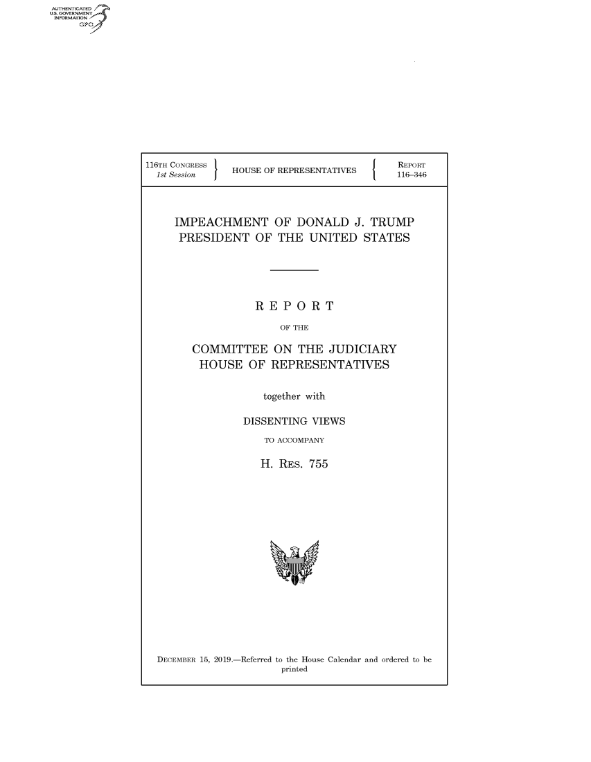 handle is hein.congrecreports/crptxacyf0001 and id is 1 raw text is: 















116TH CONGRESS
  1st Session  HOUSE OF REPRESENTATIVES


REPORT
116-346


IMPEACHMENT OF DONALD J. TRUMP
PRESIDENT OF THE UNITED STATES






              REPORT

                  OF THE

   COMMITTEE ON THE JUDICIARY
   HOUSE OF REPRESENTATIVES


               together with

            DISSENTING VIEWS

               TO ACCOMPANY

               H. RES. 755


DECEMBER 15, 2019.-Referred to the House Calendar and ordered to be
                     printed


AUTHENTICATED
U.S. GOVERNMENT
INFORMATION
     Op


