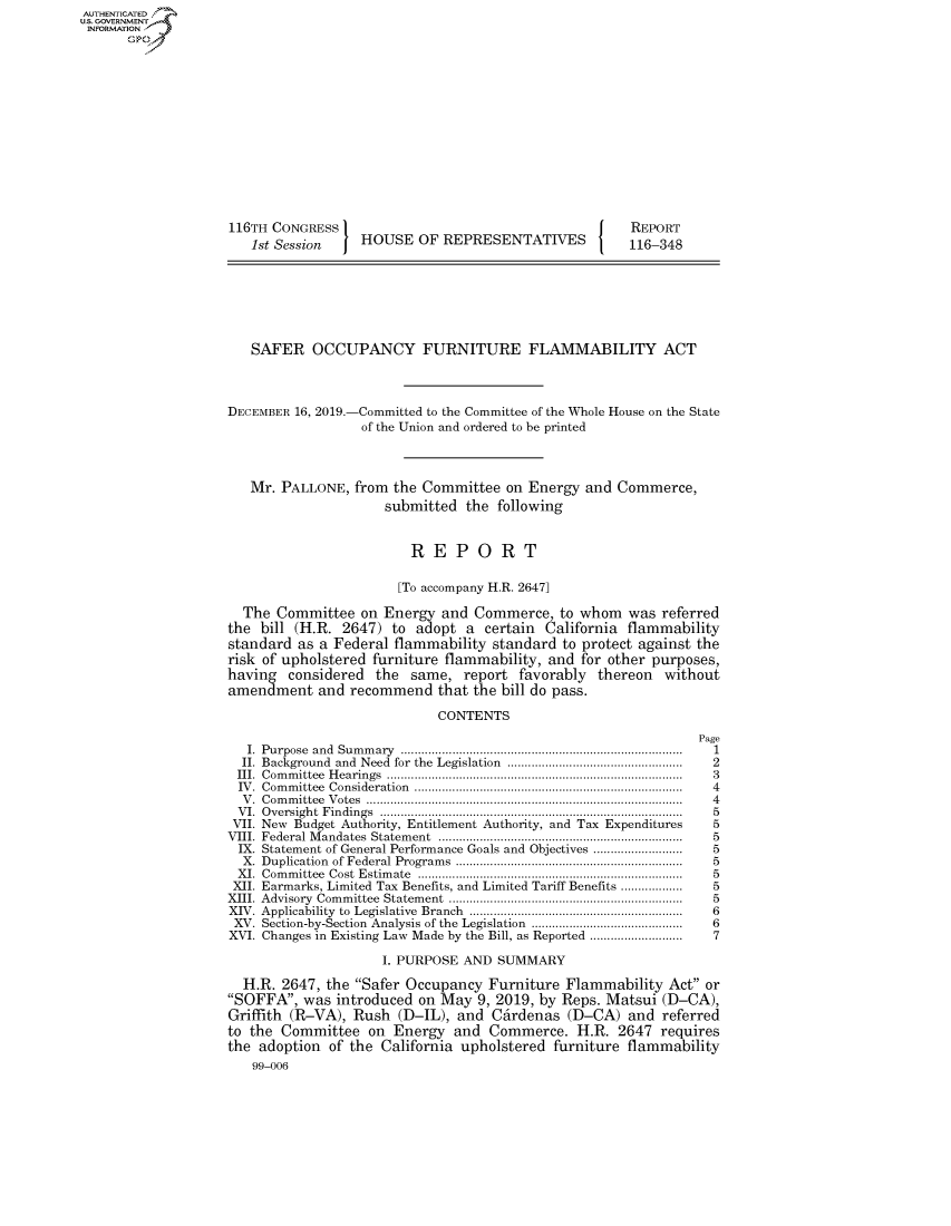 handle is hein.congrecreports/crptxacyh0001 and id is 1 raw text is: AUTHENTICATEO
U.S. GOVERNMENT
INFORMATION
      Op













                    116TH CONGRESS                                        REPORT
                       1st Session    HOUSE OF REPRESENTATIVES            116-348







                       SAFER OCCUPANCY FURNITURE FLAMMABILITY ACT



                    DECEMBER 16, 2019.-Committed to the Committee of the Whole House on the State
                                      of the Union and ordered to be printed



                       Mr. PALLONE, from the Committee on Energy and Commerce,
                                         submitted the following


                                             REPORT

                                           [To accompany H.R. 2647]

                      The Committee on Energy and Commerce, to whom was referred
                    the bill (H.R. 2647) to adopt a certain California flammability
                    standard as a Federal flammability standard to protect against the
                    risk of upholstered furniture flammability, and for other purposes,
                    having considered the same, report favorably thereon without
                    amendment and recommend that the bill do pass.

                                                CONTENTS
                                                                                   Page
                      I. Purpose  and  Sum m ary  ..................................................................................  1
                      II. Background  and  Need  for the  Legislation  ...................................................  2
                      III.  Com m ittee  H earings  ......................................................................................  3
                      IV .  Com m ittee  Consideration  ..............................................................................  4
                      V .  C om m ittee  V otes  ............................................................................................  4
                      V I.  O versigh t  F in dings  .......................................................................................  5
                      VII. New Budget Authority, Entitlement Authority, and Tax Expenditures       5
                    VIII.  Federal M andates  Statem ent  .......................................................................  5
                    IX. Statement of General Performance Goals and Objectives ........................  5
                      X. Duplication  of Federal Program s  .................................................................  5
                      XI.  Com m ittee  Cost  Estim ate  .............................................................................  5
                      XII. Earmarks, Limited Tax Benefits, and Limited Tariff Benefits ..................  5
                    XIII. Advisory  Com m ittee  Statem ent  ...................................................................  5
                    XIV. Applicability  to  Legislative  Branch  .............................................................  6
                    XV. Section-by-Section  Analysis of the Legislation  ...........................................  6
                    XVI. Changes in Existing Law Made by the Bill, as Reported ...........................  7

                                         I. PURPOSE AND SUMMARY

                      H.R. 2647, the Safer Occupancy Furniture Flammability Act or
                    SOFFA, was introduced on May 9, 2019, by Reps. Matsui (D-CA),
                    Griffith (R-VA), Rush (D-IL), and Cdrdenas (D-CA) and referred
                    to the Committee on Energy and Commerce. H.R. 2647 requires
                    the adoption of the California upholstered furniture flammability
                       99-006


