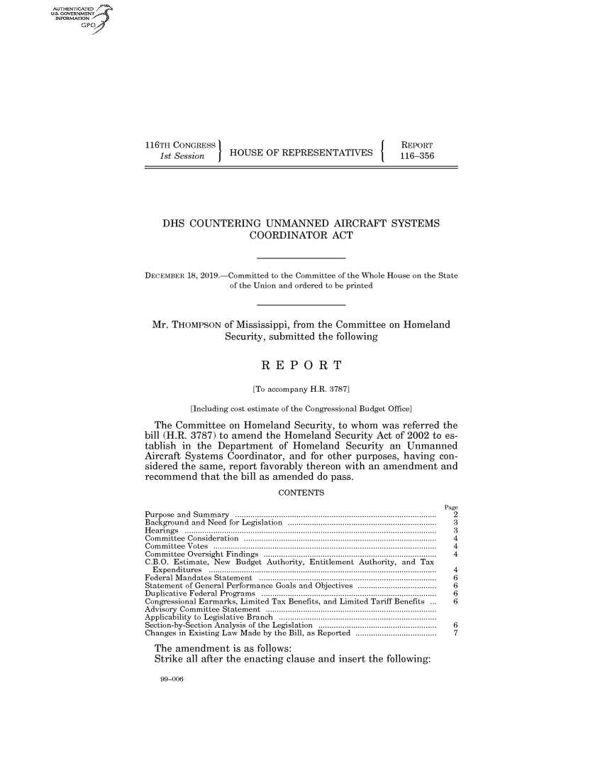 handle is hein.congrecreports/crptxacyp0001 and id is 1 raw text is: 















116TH CONGRESS I
   1st Session  J HOUSE OF REPRESENTATIVES


REPORT
116-356


DHS COUNTERING UNMANNED AIRCRAFT SYSTEMS
                   COORDINATOR ACT


DECEMBER 18, 2019.-





  Mr. THOMPSON


-Committed to the Committee of the Whole House on the State
  of the Union and ordered to be printed



of Mississippi, from the Committee on Homeland
Security, submitted the following


                         REPORT

                       [To accompany H.R. 3787]

          [Including cost estimate of the Congressional Budget Office]

  The Committee on Homeland Security, to whom was referred the
bill (H.R. 3787) to amend the Homeland Security Act of 2002 to es-
tablish in the Department of Homeland Security an Unmanned
Aircraft Systems Coordinator, and for other purposes, having con-
sidered the same, report favorably thereon with an amendment and
recommend that the bill as amended do pass.

                             CONTENTS
                                                                Page
Purpose and  Sum m ary   ...........................................................................................  2
Background    and  Need  for  Legislation  ...................................................................  3
H e a rin g s  ...................................................................................................................  3
C om m ittee  C onsideration  .......................................................................................  4
C om m ittee  V otes  ......................................................................................................  4
Com m ittee  Oversight  Findings  ...............................................................................  4
C.B.O. Estimate, New Budget Authority, Entitlement Authority, and Tax
  E xpen ditu res  .......................................................................................................  4
Federal M  andates   Statem ent   .................................................................................  6
Statement of General Performance Goals and Objectives ....................................  6
D uplicative  Federal  Program  s  ...............................................................................  6
Congressional Earmarks, Limited Tax Benefits, and Limited Tariff Benefits ...               6
A dvisory  Com m ittee  Statem ent  ..............................................................................
Applicability  to  Legislative  Branch  ........................................................................
Section-by-Section Analysis of the Legislation      ......................................................  6
Changes in Existing Law Made by the Bill, as Reported ....................................  7

  The amendment is as follows:
  Strike all after the enacting clause and insert the following:


99-006


AUTHENTICATEO
U.S. GOVERNMENT
INFORMATION
      Op


