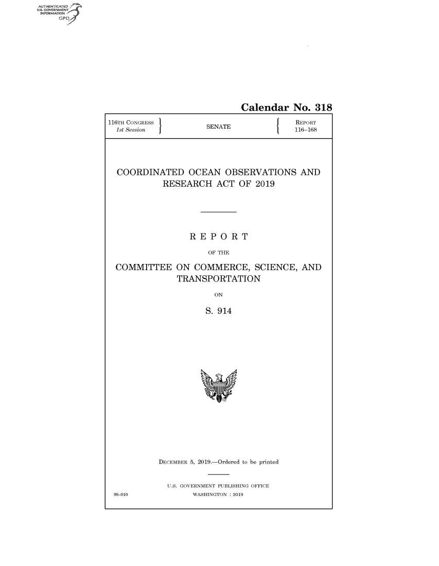 handle is hein.congrecreports/crptxaczb0001 and id is 1 raw text is: AUTHENTICATEO
U.S. GOVERNMENT
INFORMATION
     Op


                              Calendar No. 318

116TH CONGRESS                        J    REPORT
  1st Session         SENATE               116-168






  COORDINATED OCEAN OBSERVATIONS AND

            RESEARCH ACT OF 2019







                   REPORT

                       OF THE

  COMMITTEE ON COMMERCE, SCIENCE, AND

                TRANSPORTATION

                        ON


                      S. 914


DECEMBER 5, 2019.-Ordered to be printed


  U.S. GOVERNMENT PUBLISHING OFFICE
        WASHINGTON : 2019


99-010


