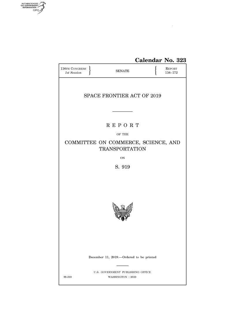 handle is hein.congrecreports/crptxaczf0001 and id is 1 raw text is: AUTHENTICATEO
U.S. GOVERNMENT
INFORMATION
     Op


                                Calendar No. 323

116TH CONGRESS }                             REPORT
  1st Session           SENATE               116-172






          SPACE FRONTIER ACT OF 2019







                    REPORT

                        OF THE

  COMMITTEE ON COMMERCE, SCIENCE, AND

                TRANSPORTATION

                          ON


                       S. 919


December 11, 2019.-Ordered to be printed



  U.S. GOVERNMENT PUBLISHING OFFICE
        WASHINGTON : 2019


99-010


