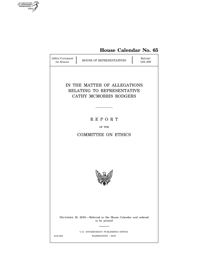 handle is hein.congrecreports/crptxadaa0001 and id is 1 raw text is: AUTHENTICATE
U.S. GOVERNMENT
INFORMATION
     GPO


                        House Calendar No. 65

116TH CONGRESS                               REPORT
  1st Session  HOUSE OF REPRESENTATIVES  116-359







       IN THE MATTER OF ALLEGATIONS

       RELATING TO REPRESENTATIVE

          CATHY MCMORRIS RODGERS







                   REPORT

                        OF THE


             COMMITTEE ON ETHICS


   DECEMBER 19, 2019.-Referred to the House Calendar and ordered
                     to be printed


             U.S. GOVERNMENT PUBLISHING OFFICE
*38-685            WASHINGTON : 2019


