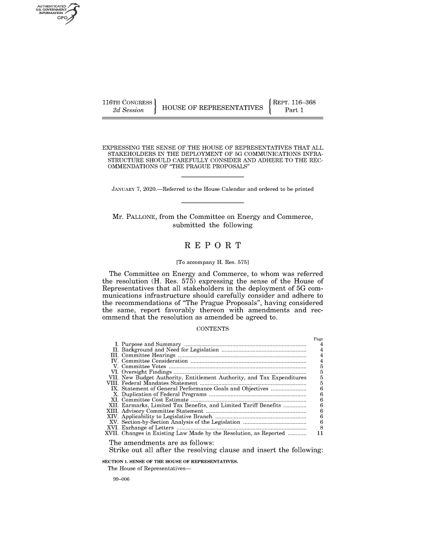 handle is hein.congrecreports/crptxadaf0001 and id is 1 raw text is: AUTHENTICATE
U.S. GOVERNMENT
INFORMATION
      GPO













                    116TH CONGRESS                                    [REPT. 116-368
                       2d Session     HOUSE OF REPRESENTATIVES             Part 1





                    EXPRESSING THE SENSE OF THE HOUSE OF REPRESENTATIVES THAT ALL
                      STAKEHOLDERS IN THE DEPLOYMENT OF 5G COMMUNICATIONS INFRA-
                      STRUCTURE SHOULD CAREFULLY CONSIDER AND ADHERE TO THE REC-
                      OMMENDATIONS OF THE PRAGUE PROPOSALS


                      JANuARY 7, 2020.-Referred to the House Calendar and ordered to be printed



                      Mr. PALLONE, from the Committee on Energy and Commerce,
                                         submitted the following


                                             REPORT

                                          [To accompany H. Res. 575]

                      The Committee on Energy and Commerce, to whom was referred
                    the resolution (H. Res. 575) expressing the sense of the House of
                    Representatives that all stakeholders in the deployment of 5G com-
                    munications infrastructure should carefully consider and adhere to
                    the recommendations of The Prague Proposals, having considered
                    the same, report favorably   thereon  with  amendments    and rec-
                    ommend that the resolution as amended be agreed to.

                                                CONTENTS
                                                                                   Page
                        I. Purpose  and  Sum m ary  .............................................................................  4
                        II. Background  and  Need  for Legislation  .......................................................  4
                      III. Com m ittee  H earings  .................................................................................  4
                      IV. Com m ittee  Consideration  .........................................................................  4
                      V . Com m ittee  V otes  .......................................................................................  5
                      V I. Oversight  Findings  ..................................................................................... .  5
                      VII. New Budget Authority, Entitlement Authority, and Tax Expenditures            5
                      VIII. Federal M andates  Statem ent  ...................................................................  5
                      IX. Statement of General Performance Goals and Objectives ......................  6
                      X. Duplication  of Federal Programs  ...............................................................  6
                      XI. Com m ittee  Cost  Estim ate  ..........................................................................  6
                      XII. Earmarks, Limited Tax Benefits, and Limited Tariff Benefits ...............  6
                      XIII. Advisory  Committee  Statement   .................................................................  6
                      XIV. Applicability  to Legislative  Branch  ...........................................................  6
                      XV. Section-by-Section Analysis of the Legislation .........................................  6
                      XVI. Exchange  of  Letters  ....................................................................................  8
                      XVII. Changes in Existing Law Made by the Resolution, as Reported ............    11
                      The amendments are as follows:
                      Strike out all after the resolving clause and insert the following:

                    SECTION 1. SENSE OF THE HOUSE OF REPRESENTATIVES.
                      The House of Representatives-

                      99-006


