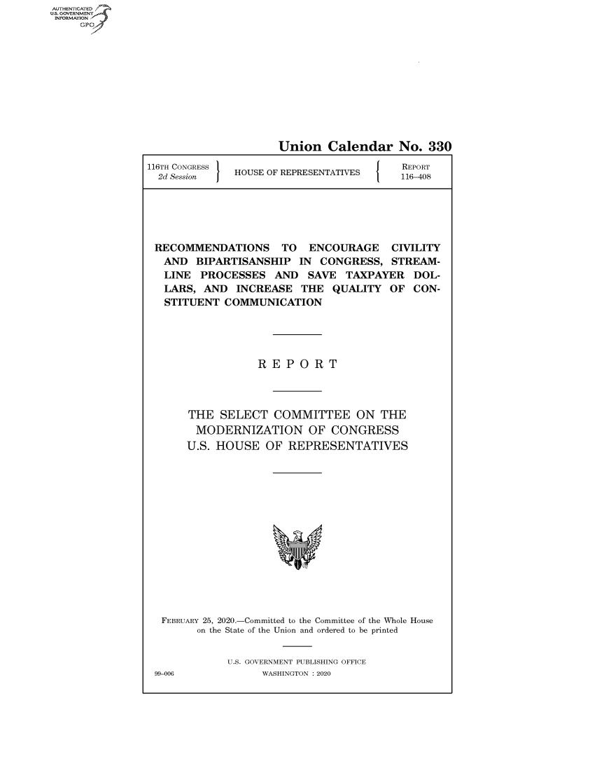 handle is hein.congrecreports/crptxadcu0001 and id is 1 raw text is: AUTHENTICATED
U.S. GOVERNMENT
INFORMATION
     Op


                      Union Calendar No. 330
116TH CONGRESS                        [ O REPORT
  2d Session   HOUSE OF REPRESENTATIVES   116-408





  RECOMMENDATIONS TO ENCOURAGE CIVILITY
  AND BIPARTISANSHIP IN CONGRESS, STREAM-
  LINE PROCESSES AND SAVE TAXPAYER DOL-
  LARS, AND INCREASE THE QUALITY OF CON-
  STITUENT COMMUNICATION





                  REPORT



       THE SELECT COMMITTEE ON THE
       MODERNIZATION OF CONGRESS
       U.S. HOUSE OF REPRESENTATIVES


FEBRUARY 25, 2020.-Committed to the Committee of the Whole House
       on the State of the Union and ordered to be printed


            U.S. GOVERNMENT PUBLISHING OFFICE
99-006            WASHINGTON :2020


