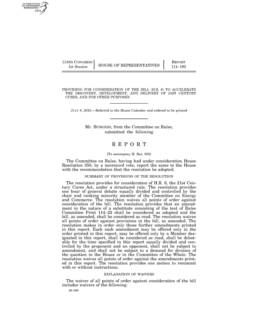 handle is hein.congrecreports/crptxrau0001 and id is 1 raw text is: AUTHENTICATEO
U.S. GOVERNMENT
INFORMATION
      Gp










                   114TH CONGRESS                                     REPORT
                      1st Session   HOUSE OF REPRESENTATIVES          114-193




                   PROVIDING FOR CONSIDERATION OF THE BILL (H.R. 6) TO ACCELERATE
                   THE DISCOVERY, DEVELOPMENT, AND DELIVERY OF 21ST CENTURY
                   CURES, AND FOR OTHER PURPOSES


                       JULY 8, 2015.-Referred to the House Calendar and ordered to be printed


                             Mr. BURGESS, from the Committee on Rules,
                                       submitted the following


                                          REPORT

                                        [To accompany H. Res. 350]
                     The Committee on Rules, having had under consideration House
                   Resolution 350, by a nonrecord vote, report the same to the House
                   with the recommendation that the resolution be adopted.
                             SUMMARY OF PROVISIONS OF THE RESOLUTION
                     The resolution provides for consideration of H.R. 6, the 21st Cen-
                   tury Cures Act, under a structured rule. The resolution provides
                   one hour of general debate equally divided and controlled by the
                   chair and ranking minority member of the Committee on Energy
                   and Commerce. The resolution waives all points of order against
                   consideration of the bill. The resolution provides that an amend-
                   ment in the nature of a substitute consisting of the text of Rules
                   Committee Print 114-22 shall be considered as adopted and the
                   bill, as amended, shall be considered as read. The resolution waives
                   all points of order against provisions in the bill, as amended. The
                   resolution makes in order only those further amendments printed
                   in this report. Each such amendment may be offered only in the
                   order printed in this report, may be offered only by a Member des-
                   ignated in this report, shall be considered as read, shall be debat-
                   able for the time specified in this report equally divided and con-
                   trolled by the proponent and an opponent, shall not be subject to
                   amendment, and shall not be subject to a demand for division of
                   the question in the House or in the Committee of the Whole. The
                   resolution waives all points of order against the amendments print-
                   ed in this report. The resolution provides one motion to recommit
                   with or without instructions.
                                      EXPLANATION OF WAIVERS
                     The waiver of all points of order against consideration of the bill
                   includes waivers of the following:
                      49-008


