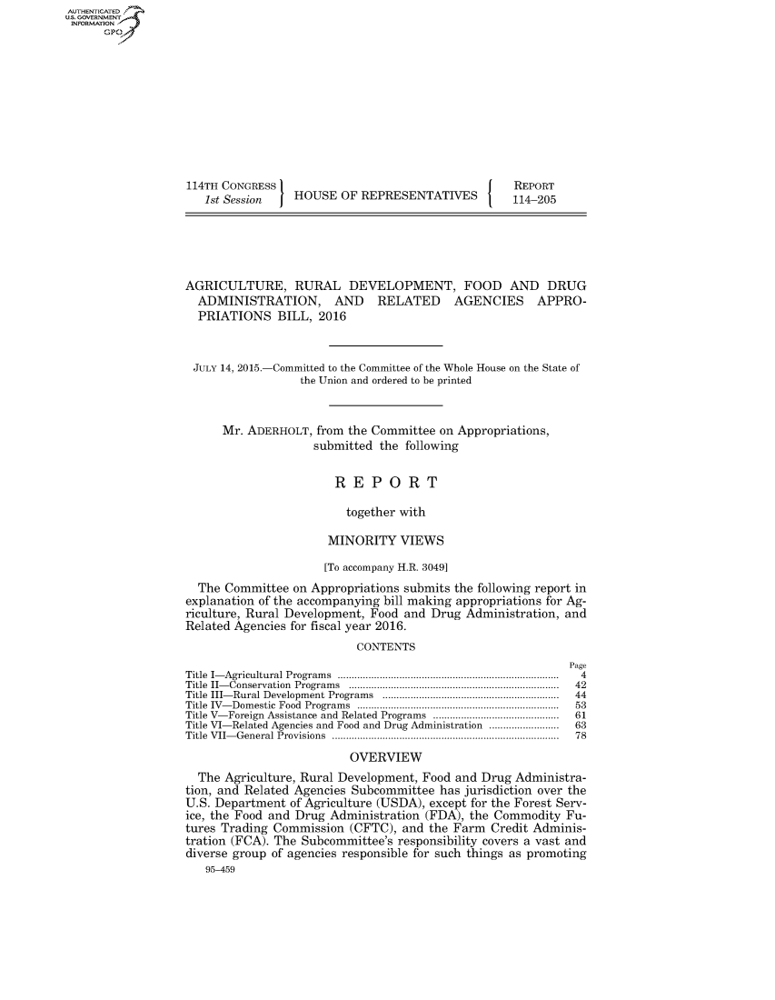 handle is hein.congrecreports/crptxrbe0001 and id is 1 raw text is: AUT-ENTICATED
US. GOVERNMENT
INFORMATION
      GP










                   114TH CONGRESS                                      REPORT
                      1st Session   HOUSE  OF  REPRESENTATIVES        114-205





                   AGRICULTURE, RURAL DEVELOPMENT, FOOD AND DRUG
                     ADMINISTRATION, AND RELATED AGENCIES APPRO-
                     PRIATIONS   BILL,  2016


                     JULY 14, 2015.-Committed to the Committee of the Whole House on the State of
                                     the Union and ordered to be printed


                         Mr. ADERHOLT,  from the Committee on Appropriations,
                                       submitted the following


                                          REPORT

                                            together with

                                         MINORITY VIEWS

                                         [To accompany H.R. 3049]
                     The Committee  on Appropriations submits the following report in
                   explanation of the accompanying bill making appropriations for Ag-
                   riculture, Rural Development, Food and Drug Administration, and
                   Related Agencies for fiscal year 2016.
                                              CONTENTS
                                                                               Page
                   Title I- Agricultural Program s  ...............................................................................  4
                   Title II- Conservation  Program s  ...........................................................................  42
                   Title III- Rural Development Programs  ...............................................................  44
                   Title IV- Dom estic  Food  Program s  ........................................................................  53
                   Title V-Foreign Assistance and Related Programs  .............................................  61
                   Title VI-Related Agencies and Food and Drug Administration .........................  63
                   Title VII- General Provisions  .................................................................................  78
                                             OVERVIEW
                     The Agriculture, Rural Development, Food and Drug Administra-
                   tion, and Related Agencies Subcommittee has jurisdiction over the
                   U.S. Department of Agriculture (USDA), except for the Forest Serv-
                   ice, the Food and Drug Administration (FDA), the Commodity  Fu-
                   tures Trading Commission  (CFTC), and the Farm  Credit Adminis-
                   tration (FCA). The Subcommittee's responsibility covers a vast and
                   diverse group of agencies responsible for such things as promoting
                      95-459


