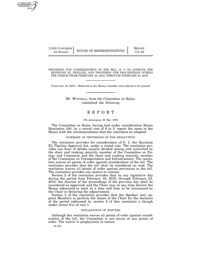 handle is hein.congrecreports/crptxrbo0001 and id is 1 raw text is: AUT-ENTICATED
US. GOVERNMENT
INFORMATION
      GP










                   114TH CONGRESS                                     REPORT
                      1st Session   HOUSE  OF REPRESENTATIVES         114-22




                   PROVIDING FOR CONSIDERATION  OF THE  BILL (S. 1) TO APPROVE THE
                   KEYSTONE   XL PIPELINE, AND PROVIDING FOR PROCEEDINGS  DURING
                   THE  PERIOD FROM  FEBRUARY 16, 2015, THROUGH FEBRUARY 23, 2015


                   FEBRUARY  10, 2015.-Referred to the House Calendar and ordered to be printed


                             Mr. WOODALL,  from the Committee on Rules,
                                       submitted the following


                                          REPORT

                                        [To accompany H. Res. 100]
                     The Committee  on Rules, having had under consideration House
                   Resolution 100, by a record vote of 6 to 3, report the same to the
                   House with the recommendation that the resolution be adopted.
                             SUMMARY   OF PROVISIONS OF THE RESOLUTION
                     The resolution provides for consideration of S. 1, the Keystone
                   XL Pipeline Approval Act, under a closed rule. The resolution pro-
                   vides one hour of debate equally divided among and controlled by
                   the chair and ranking minority member of the Committee  on En-
                   ergy and Commerce  and  the chair and ranking minority member
                   of the Committee on Transportation and Infrastructure. The resolu-
                   tion waives all points of order against consideration of the bill. The
                   resolution provides that the bill shall be considered as read. The
                   resolution waives all points of order against provisions in the bill.
                   The resolution provides one motion to commit.
                     Section 2 of the resolution provides that on any legislative day
                   during the period from February 16, 2015, through February 23,
                   2015: the Journal of the proceedings of the previous day shall be
                   considered as approved; and the Chair may at any time declare the
                   House adjourned to meet at a date and time to be announced  by
                   the Chair in declaring the adjournment.
                     Section 3 of the resolution provides that the Speaker may ap-
                   point Members to perform the duties of the Chair for the duration
                   of the period addressed by section 2 of this resolution a though
                   under clause 8(a) of rule 1.
                                      EXPLANATION  OF WAIVERS
                     Although the resolution waives all points of order against consid-
                   eration of the bill, the Committee is not aware of any points of
                   order. The waiver is prophylactic in nature.
                      49-008


