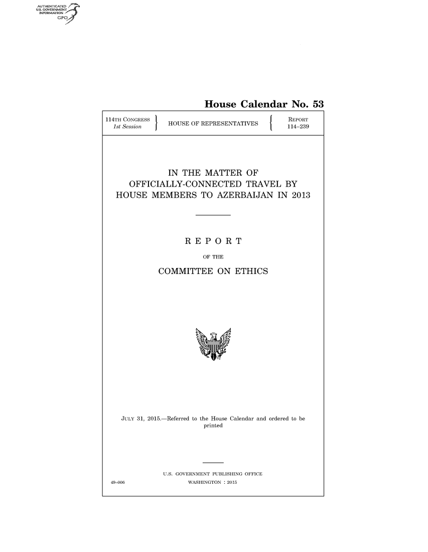 handle is hein.congrecreports/crptxrcf0001 and id is 1 raw text is: AUT-ENTICATED
US. GOVERNMENT
INFORMATION
     GP


                        House Calendar No. 53

114TH CONGRESS                               REPORT
  1st Session  HOUSE OF REPRESENTATIVES     114-239







               IN  THE  MATTER OF

      OFFICIALLY-CONNECTED TRAVEL BY

  HOUSE MEMBERS TO AZERBAIJAN IN 2013






                   REPORT

                        OF THE

             COMMITTEE ON ETHICS























    JULY 31, 2015.-Referred to the House Calendar and ordered to be
                        printed







              U.S. GOVERNMENT PUBLISHING OFFICE
 49-006             WASHINGTON : 2015


