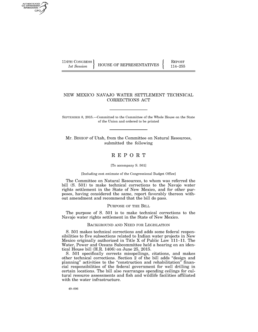 handle is hein.congrecreports/crptxrcv0001 and id is 1 raw text is: 











114TH CONGRESS
   1st Session J HOUSE   OF REPRESENTATIVES


NEW MEXICO




SEPTEMBER 8, 2015.-


NAVAJO WATER SETTLEMENT TECHNICAL
      CORRECTIONS ACT


-Committed to the Committee of the Whole House on the State
of the Union and ordered to be printed


  Mr. BISHOP of Utah, from the Committee on Natural Resources,
                    submitted  the following


                        REPORT

                        [To accompany S. 501]

         [Including cost estimate of the Congressional Budget Office]
  The Committee  on Natural  Resources, to whom was  referred the
bill (S. 501) to make  technical corrections to the Navajo water
rights settlement in the State of New Mexico, and  for other pur-
poses, having considered the same, report favorably thereon with-
out amendment  and  recommend  that the bill do pass.
                      PURPOSE  OF THE BILL
  The  purpose of S. 501 is to make  technical corrections to the
Navajo water rights settlement in the State of New Mexico.
            BACKGROUND   AND  NEED  FOR LEGISLATION
  S. 501 makes technical corrections and adds some federal respon-
sibilities to five subsections related to Indian water projects in New
Mexico originally authorized in Title X of Public Law 111-11. The
Water, Power  and Oceans Subcommittee  held a hearing on an iden-
tical House bill (H.R. 1406) on June 25, 2015.
  S. 501  specifically corrects misspellings, citations, and makes
other technical corrections. Section 2 of the bill adds design and
planning activities to the construction and rehabilitation finan-
cial responsibilities of the federal government for well drilling in
certain locations. The bill also rearranges spending ceilings for cul-
tural resource assessments and fish and wildlife facilities affiliated
with the water infrastructure.


49-006


AUT-ENTICATED
US. GOVERNMENT
INFORMATION
      GP


REPORT
114-255


