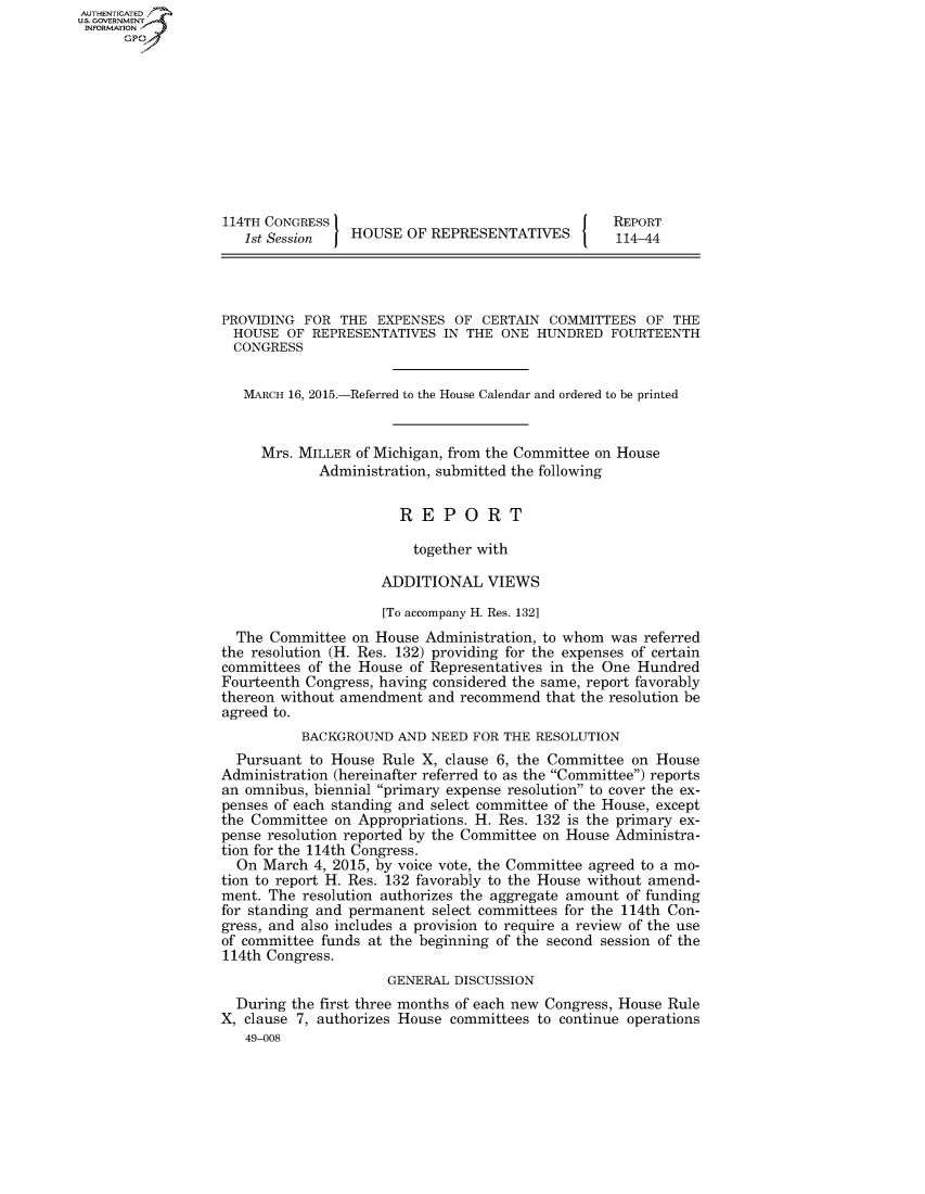 handle is hein.congrecreports/crptxrjm0001 and id is 1 raw text is: AUT-ENTICATED
US. GOVERNMENT
INFORMATION
      GP










                   114TH CONGRESS                                    REPORT
                     1st Session   HOUSE  OF REPRESENTATIVES         114-44




                  PROVIDING  FOR  THE  EXPENSES  OF CERTAIN  COMMITTEES  OF  THE
                    HOUSE  OF REPRESENTATIVES  IN THE  ONE HUNDRED   FOURTEENTH
                    CONGRESS


                    MARCH  16, 2015.-Referred to the House Calendar and ordered to be printed


                        Mrs. MILLER of Michigan, from the Committee on House
                               Administration, submitted the following


                                         REPORT

                                           together with

                                       ADDITIONAL VIEWS

                                       [To accompany H. Res. 132]
                    The  Committee on House  Administration, to whom was referred
                  the resolution (H. Res. 132) providing for the expenses of certain
                  committees  of the House of Representatives in the One Hundred
                  Fourteenth Congress, having considered the same, report favorably
                  thereon without amendment  and recommend  that the resolution be
                  agreed to.
                             BACKGROUND  AND NEED  FOR THE RESOLUTION
                    Pursuant  to House Rule X, clause 6, the Committee on House
                  Administration (hereinafter referred to as the Committee) reports
                  an omnibus, biennial primary expense resolution to cover the ex-
                  penses of each standing and select committee of the House, except
                  the Committee  on Appropriations. H. Res. 132 is the primary ex-
                  pense resolution reported by the Committee on House Administra-
                  tion for the 114th Congress.
                    On  March 4, 2015, by voice vote, the Committee agreed to a mo-
                  tion to report H. Res. 132 favorably to the House without amend-
                  ment.  The resolution authorizes the aggregate amount of funding
                  for standing and permanent  select committees for the 114th Con-
                  gress, and also includes a provision to require a review of the use
                  of committee funds at the beginning of the second session of the
                  114th Congress.
                                        GENERAL DISCUSSION
                    During the first three months of each new Congress, House Rule
                  X, clause 7, authorizes House committees to continue operations
                      49-008


