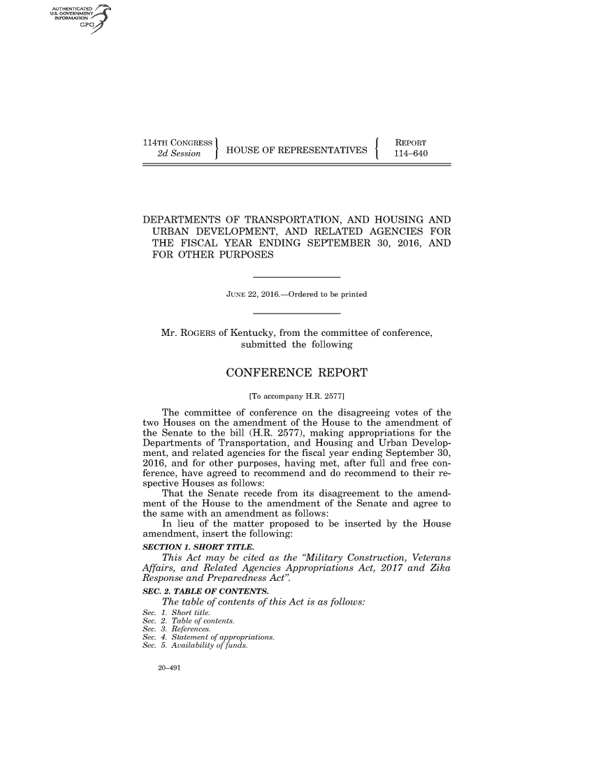 handle is hein.congrecreports/crptxrqv0001 and id is 1 raw text is: AUT-ENTICATED
US. GOVERNMENT
INFORMATION
      GP










                  114TH CONGRESS                                   REPORT
                     2d Session   HOUSE  OF REPRESENTATIVES        114-640





                  DEPARTMENTS OF TRANSPORTATION, AND HOUSING AND
                    URBAN   DEVELOPMENT, AND RELATED AGENCIES FOR
                    THE  FISCAL   YEAR   ENDING   SEPTEMBER 30, 2016, AND
                    FOR  OTHER   PURPOSES


                                  JUNE 22, 2016.-Ordered to be printed


                      Mr. ROGERS of Kentucky, from the committee of conference,
                                     submitted the following


                                  CONFERENCE REPORT

                                       [To accompany H.R. 2577]
                      The committee of conference on the disagreeing votes of the
                  two Houses on the amendment  of the House to the amendment of
                  the Senate to the bill (H.R. 2577), making appropriations for the
                  Departments of Transportation, and Housing and Urban Develop-
                  ment, and related agencies for the fiscal year ending September 30,
                  2016, and for other purposes, having met, after full and free con-
                  ference, have agreed to recommend and do recommend to their re-
                  spective Houses as follows:
                      That the Senate recede from its disagreement to the amend-
                  ment of the House to the amendment  of the Senate and agree to
                  the same with an amendment as follows:
                      In lieu of the matter proposed to be inserted by the House
                  amendment,  insert the following:
                  SECTION 1. SHORT TITLE.
                      This Act may be cited as the Military Construction, Veterans
                  Affairs, and Related Agencies Appropriations Act, 2017 and Zika
                  Response and Preparedness Act.
                  SEC. 2. TABLE OF CONTENTS.
                      The table of contents of this Act is as follows:
                  Sec. 1. Short title.
                  Sec. 2. Table of contents.
                  Sec. 3. References.
                  Sec. 4. Statement of appropriations.
                  Sec. 5. Availability of funds.


20-491


