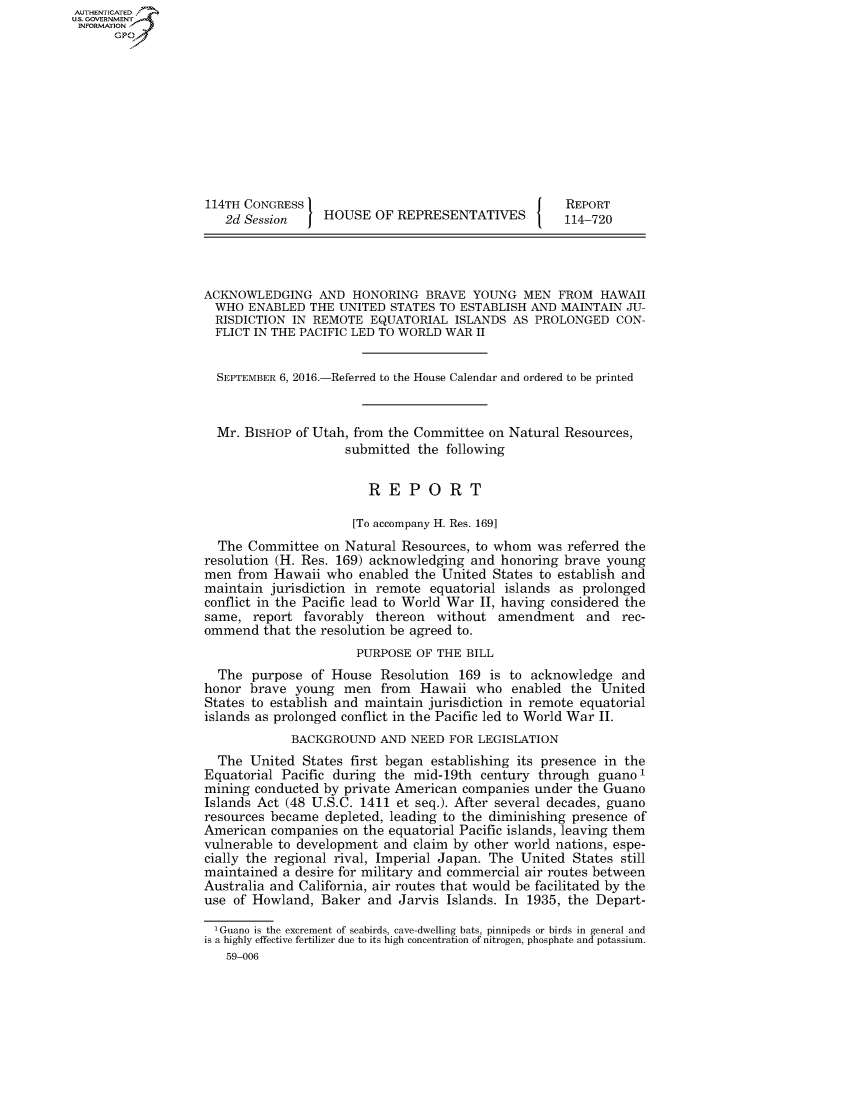handle is hein.congrecreports/crptxrtu0001 and id is 1 raw text is: AUT-ENTICATED
US. GOVERNMENT
INFORMATION
      GP










                   114TH CONGRESS                                      REPORT
                      2d Session    HOUSE   OF REPRESENTATIVES         114-720




                   ACKNOWLEDGING AND HONORING BRAVE YOUNG MEN FROM HAWAII
                     WHO ENABLED  THE  UNITED STATES TO ESTABLISH AND  MAINTAIN JU-
                     RISDICTION IN REMOTE  EQUATORIAL  ISLANDS  AS PROLONGED   CON-
                     FLICT IN THE PACIFIC LED TO WORLD WAR II


                     SEPTEMBER 6, 2016.-Referred to the House Calendar and ordered to be printed


                     Mr. BISHOP of Utah, from the Committee on Natural Resources,
                                        submitted the following


                                           REPORT

                                         [To accompany H. Res. 169]
                     The Committee  on Natural  Resources, to whom was  referred the
                   resolution (H. Res. 169) acknowledging and honoring brave young
                   men  from Hawaii  who enabled  the United States to establish and
                   maintain  jurisdiction in remote equatorial islands as prolonged
                   conflict in the Pacific lead to World War II, having considered the
                   same,  report  favorably thereon  without  amendment   and   rec-
                   ommend   that the resolution be agreed to.
                                         PURPOSE  OF THE BILL
                     The  purpose  of House  Resolution 169 is to acknowledge   and
                   honor  brave young  men   from Hawaii  who   enabled the  United
                   States to establish and maintain jurisdiction in remote equatorial
                   islands as prolonged conflict in the Pacific led to World War II.
                                BACKGROUND   AND NEED  FOR LEGISLATION
                     The  United States first began establishing its presence in the
                   Equatorial Pacific during the mid-19th  century through  guano1
                   mining conducted by private American companies  under the Guano
                   Islands Act (48 U.S.C. 1411 et seq.). After several decades, guano
                   resources became  depleted, leading to the diminishing presence of
                   American  companies on the equatorial Pacific islands, leaving them
                   vulnerable to development and claim by other world nations, espe-
                   cially the regional rival, Imperial Japan. The United States still
                   maintained  a desire for military and commercial air routes between
                   Australia and California, air routes that would be facilitated by the
                   use of Howland,  Baker  and Jarvis Islands. In 1935, the Depart-

                     'Guano is the excrement of seabirds, cave-dwelling bats, pinnipeds or birds in general and
                   is a highly effective fertilizer due to its high concentration of nitrogen, phosphate and potassium.
                      59-006


