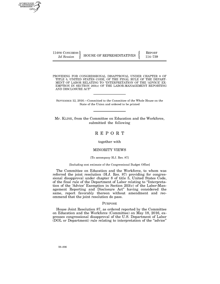 handle is hein.congrecreports/crptxruj0001 and id is 1 raw text is: AUT-ENTICATED
US. GOVERNMENT
INFORMATION
      GP










                   114TH CONGRESS                                     REPORT
                      2d Session    HOUSE  OF REPRESENTATIVES         114-739




                   PROVIDING FOR CONGRESSIONAL   DISAPPROVAL UNDER  CHAPTER  8 OF
                   TITLE  5, UNITED STATES CODE, OF THE FINAL RULE OF THE DEPART-
                   MENT   OF LABOR RELATING TO INTERPRETATION  OF THE 'ADVICE' EX-
                   EMPTION   IN SECTION 203(c) OF THE LABOR-MANAGEMENT REPORTING
                   AND  DISCLOSURE  ACT


                     SEPTEMBER 12, 2016.-Committed to the Committee of the Whole House on the
                                  State of the Union and ordered to be printed


                    Mr. KLINE, from the Committee on Education and the Workforce,
                                       submitted the following


                                          REPORT

                                            together with

                                         MINORITY   VIEWS

                                       [To accompany H.J. Res. 87]

                            [Including cost estimate of the Congressional Budget Office]
                     The Committee  on Education and  the Workforce, to whom  was
                   referred the joint resolution (H.J. Res. 87) providing for congres-
                   sional disapproval under chapter 8 of title 5, United States Code,
                   of the final rule of the Department of Labor relating to Interpreta-
                   tion of the 'Advice' Exemption in Section 203(c) of the Labor-Man-
                   agement  Reporting and  Disclosure Act having  considered the
                   same,  report favorably thereon without  amendment and rec-
                   ommend  that the joint resolution do pass.
                                              PURPOSE
                     House Joint Resolution 87, as ordered reported by the Committee
                   on Education and the Workforce (Committee) on May 18, 2016, ex-
                   presses congressional disapproval of the U.S. Department of Labor
                   (DOL or Department) rule relating to interpretation of the advice


59-006


