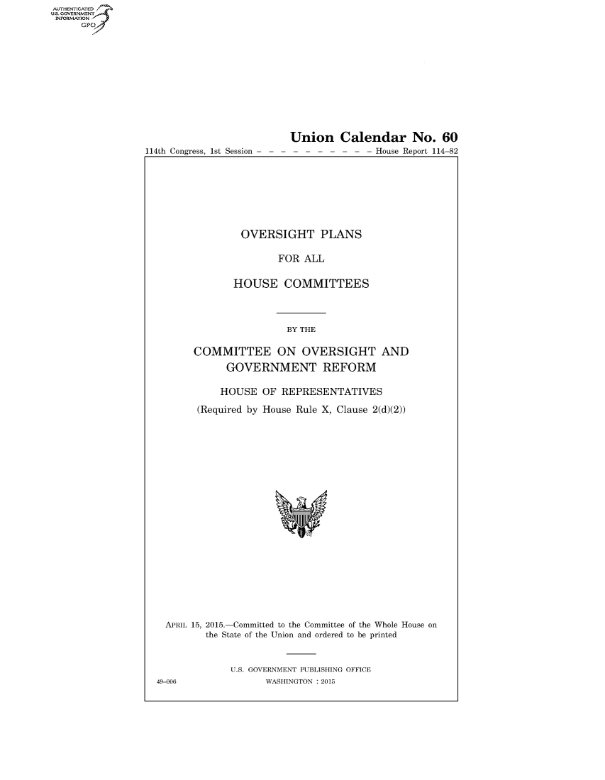 handle is hein.congrecreports/crptxrxh0001 and id is 1 raw text is: AUT-ENTICATED
US. GOVERNMENT
INFORMATION
      GP


114th Congress, 1st Session


Union Calendar No. 60
-  -- --- - - - House Report 114-82


                OVERSIGHT PLANS


                      FOR  ALL


              HOUSE COMMITTEES




                        BY THE


       COMMITTEE ON OVERSIGHT AND

             GOVERNMENT REFORM


             HOUSE OF  REPRESENTATIVES

       (Required by House Rule X, Clause 2(d)(2))
























  APRIL 15, 2015.-Committed to the Committee of the Whole House on
         the State of the Union and ordered to be printed



              U.S. GOVERNMENT PUBLISHING OFFICE
49-006              WASHINGTON : 2015



