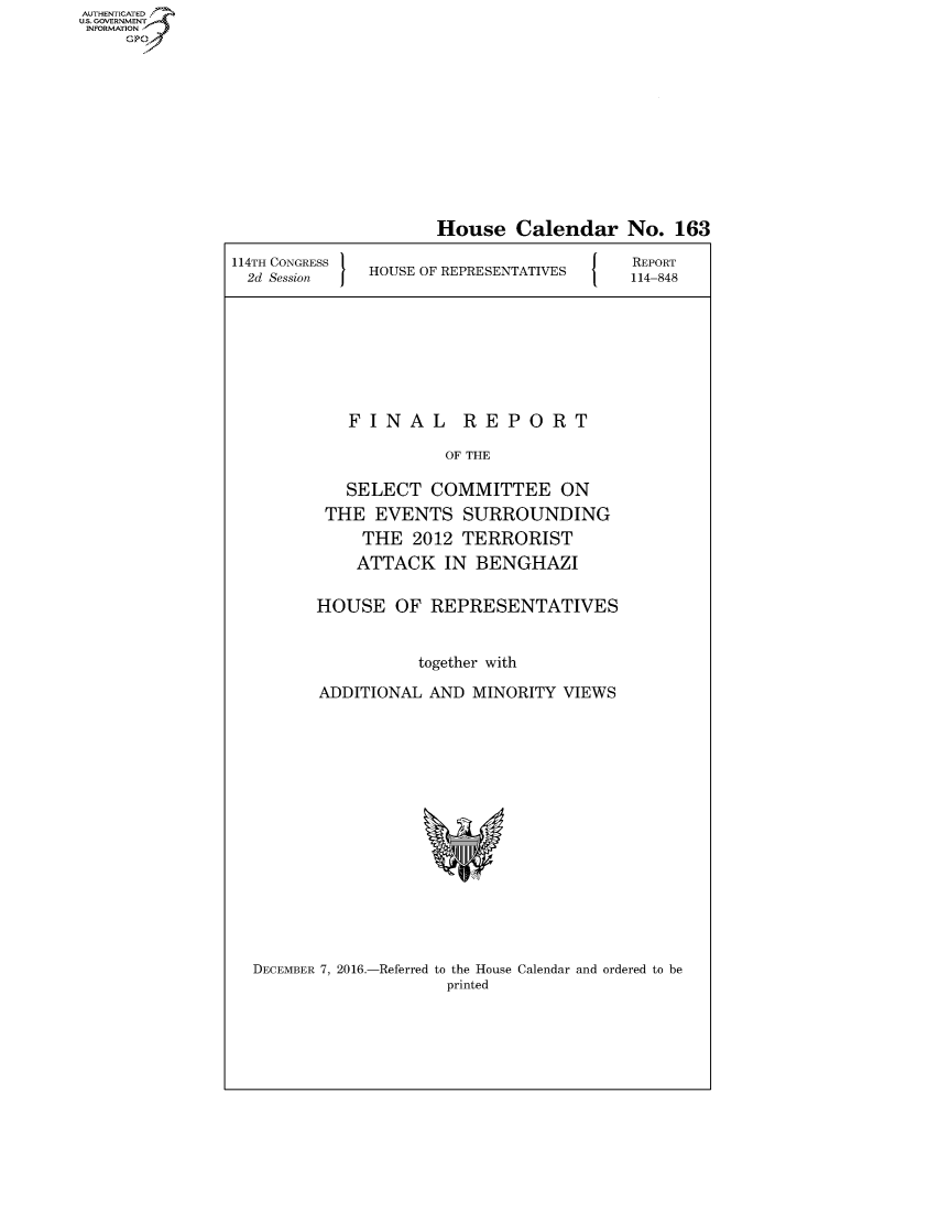 handle is hein.congrecreports/crptxryi0001 and id is 1 raw text is: AUT-ENTICATED
US. GOVERNMENT
INFORMATION
     GP


                     House   Calendar No. 163

114TH CONGRESS                           REPORT
  2d Session  HOUSE OF REPRESENTATIVES   114-848


FINAL


REPORT


             OF THE

   SELECT   COMMITTEE ON
 THE  EVENTS   SURROUNDING
     THE  2012 TERRORIST
     ATTACK  IN BENGHAZI

HOUSE   OF  REPRESENTATIVES


          together with

ADDITIONAL  AND MINORITY VIEWS










            Y


DECEMBER 7, 2016.-Referred to the House Calendar and ordered to be
                    printed


