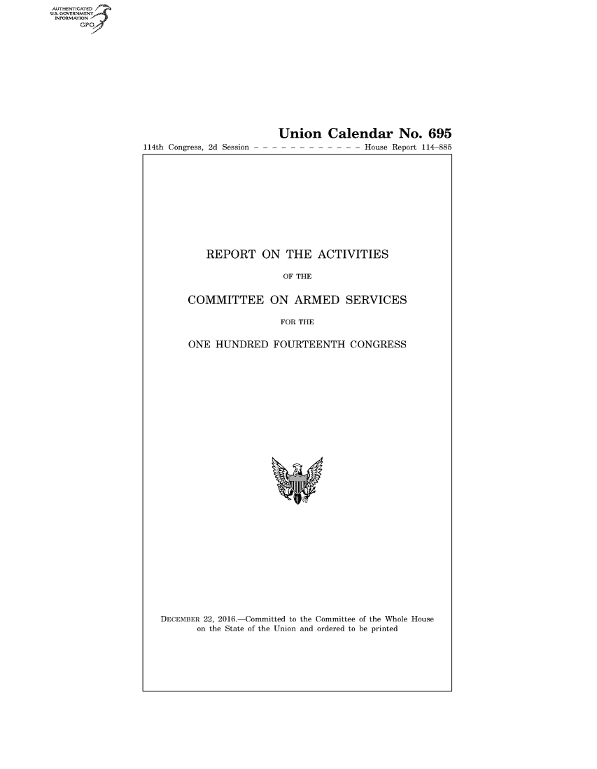 handle is hein.congrecreports/crptxrzg0001 and id is 1 raw text is: AUT-ENTICATED
US. GOVERNMENT
INFORMATION
      GP


114th Congress, 2d Session


Union Calendar No. 695
-- - - - - House Report 114-885


   REPORT ON THE ACTIVITIES

                  OF THE


COMMITTEE ON ARMED SERVICES

                 FOR THE


ONE  HUNDRED FOURTEENTH CONGRESS


DECEMBER 22, 2016.-Committed to the Committee of the Whole House
       on the State of the Union and ordered to be printed


