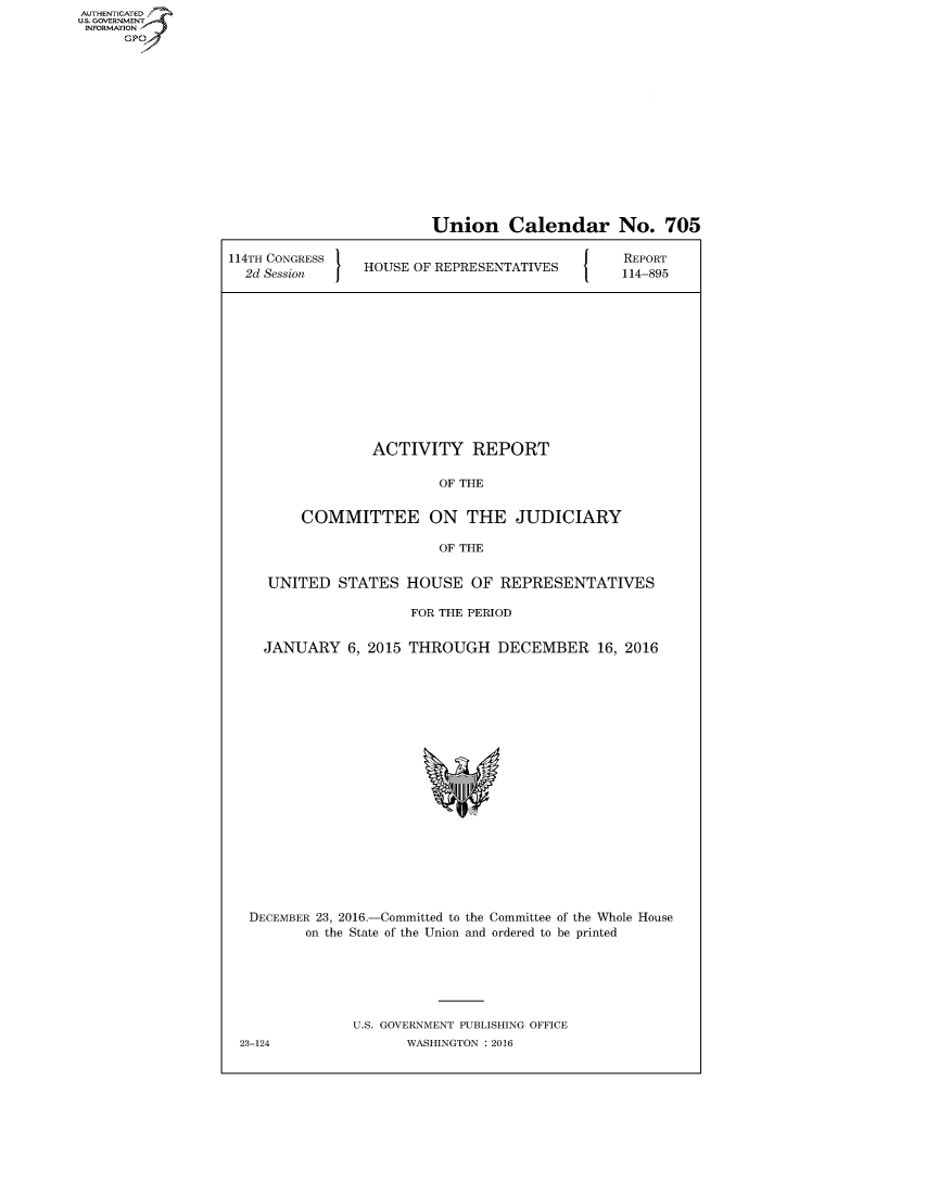 handle is hein.congrecreports/crptxrzp0001 and id is 1 raw text is: AUT-ENTICATED
US. GOVERNMENT
INFORMATION
      GP


                         Union Calendar No. 705

114TH CONGRESS                                   REPORT
  2d Session     HOUSE OF REPRESENTATIVES       114-895













                  ACTIVITY REPORT

                          OF THE


         COMMITTEE ON THE JUDICIARY

                          OF THE


     UNITED   STATES  HOUSE   OF REPRESENTATIVES

                      FOR THE PERIOD


    JANUARY 6,   2015 THROUGH DECEMBER 16, 2016




















    DECEMBER 23, 2016.-Committed to the Committee of the Whole House
         on the State of the Union and ordered to be printed






               U.S. GOVERNMENT PUBLISHING OFFICE


23-124


WASHINGTON : 2016


