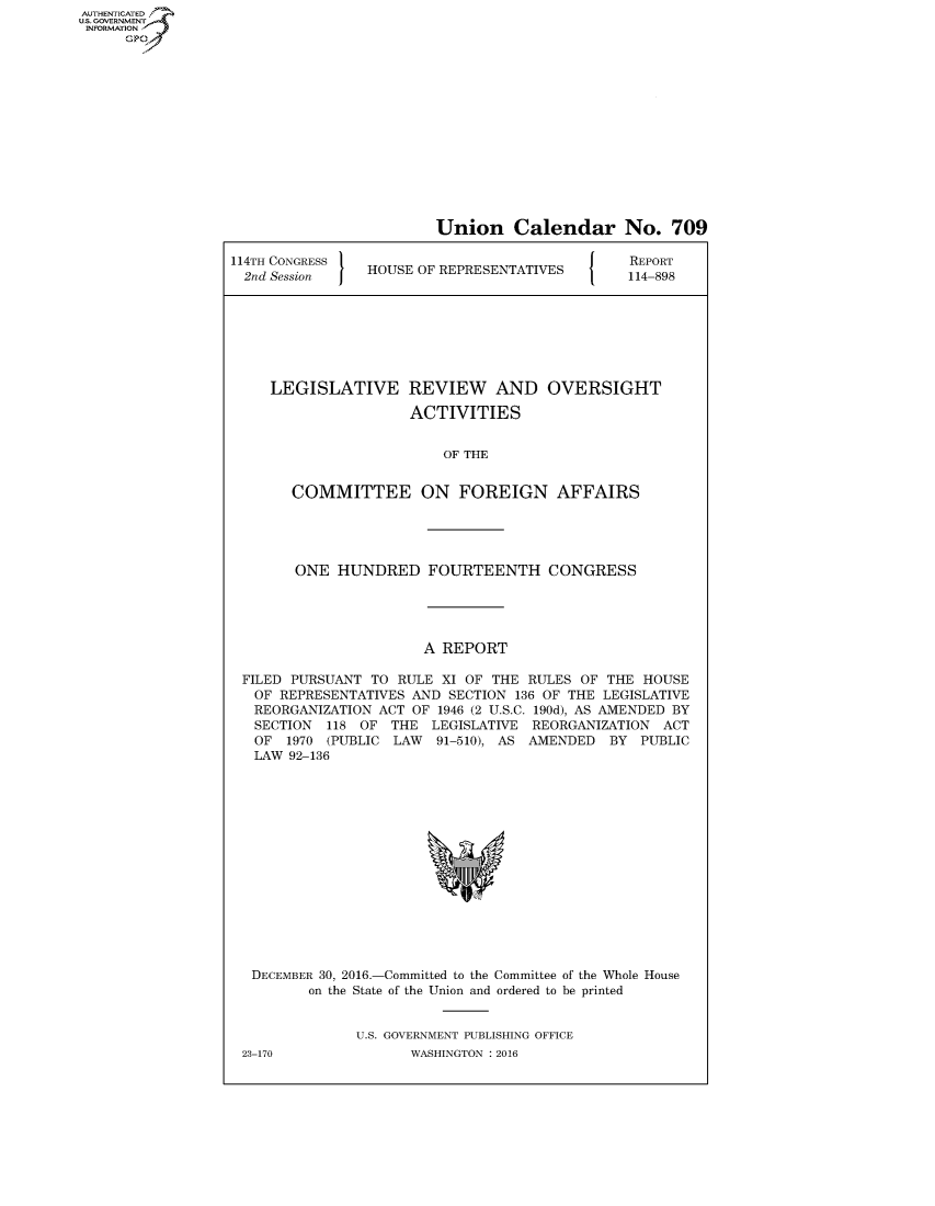 handle is hein.congrecreports/crptxrzs0001 and id is 1 raw text is: AUT-ENTICATED
US. GOVERNMENT
INFORMATION
      GP


                        Union Calendar No. 709

114TH CONGRESS                                 REPORT
  2nd Session   HOUSE OF REPRESENTATIVES       114-898







     LEGISLATIVE REVIEW AND OVERSIGHT

                     ACTIVITIES


                         OF THE


       COMMITTEE ON FOREIGN AFFAIRS





       ONE   HUNDRED   FOURTEENTH CONGRESS





                       A REPORT

 FILED PURSUANT  TO RULE XI OF THE RULES  OF THE HOUSE
   OF REPRESENTATIVES AND SECTION 136 OF THE LEGISLATIVE
   REORGANIZATION ACT OF 1946 (2 U.S.C. 190d), AS AMENDED BY
   SECTION 118 OF  THE  LEGISLATIVE REORGANIZATION ACT
   OF  1970 (PUBLIC LAW 91-510), AS AMENDED  BY  PUBLIC
   LAW 92-136















   DECEMBER 30, 2016.-Committed to the Committee of the Whole House
         on the State of the Union and ordered to be printed


               U.S. GOVERNMENT PUBLISHING OFFICE
 23-170              WASHINGTON : 2016


