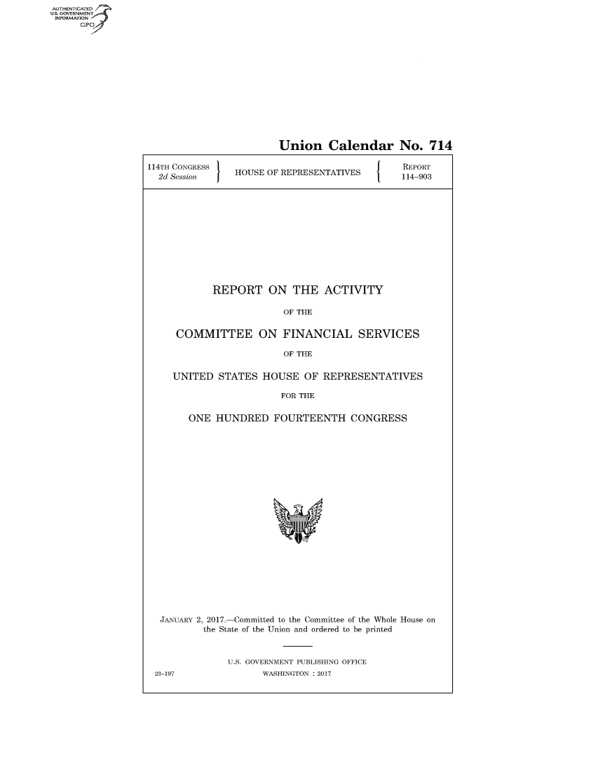 handle is hein.congrecreports/crptxrzy0001 and id is 1 raw text is: AUT-ENTICATED
US. GOVERNMENT
INFORMATION
      GP


                        Union Calendar No. 714

114TH CONGRESS                                 REPORT
  2d Session    HOUSE OF REPRESENTATIVES       114-903













            REPORT ON THE ACTIVITY

                         OF THE


     COMMITTEE ON FINANCIAL SERVICES

                         OF THE


     UNITED  STATES  HOUSE   OF  REPRESENTATIVES

                         FOR THE


        ONE  HUNDRED   FOURTEENTH CONGRESS























  JANUARY 2, 2017.-Committed to the Committee of the Whole House on
          the State of the Union and ordered to be printed



               U.S. GOVERNMENT PUBLISHING OFFICE
 23-197              WASHINGTON : 2017


