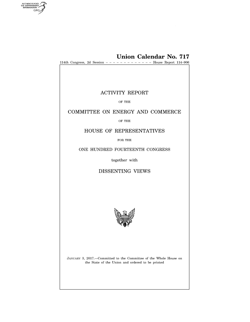 handle is hein.congrecreports/crptxsab0001 and id is 1 raw text is: AUT-ENTICATED
US. GOVERNMENT
INFORMATION
     GP


114th Congress, 2d Session


Union Calendar No. 717
-House Report 114-906


              ACTIVITY   REPORT

                     OF THE


COMMITTEE ON ENERGY AND COMMERCE

                     OF THE


       HOUSE OF REPRESENTATIVES

                     FOR THE


     ONE HUNDRED   FOURTEENTH CONGRESS


                  together with


             DISSENTING VIEWS


JANUARY 3, 2017.-Committed to the Committee of the Whole House on
        the State of the Union and ordered to be printed


