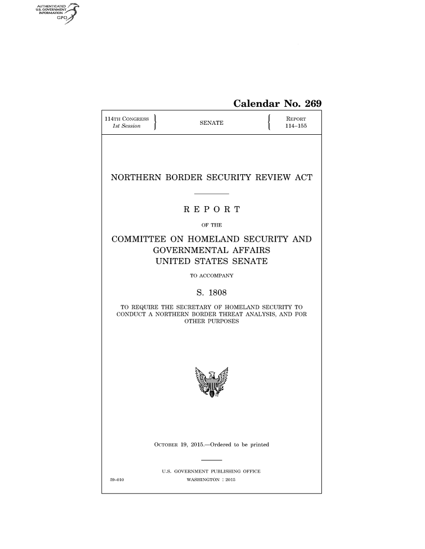 handle is hein.congrecreports/crptxscy0001 and id is 1 raw text is: AUT-ENTICATED
US. GOVERNMENT
INFORMATION
     GP


                               Calendar No. 269

114TH CONGRESS                             REPORT
  1st Session          SENATE              114-155








  NORTHERN BORDER SECURITY REVIEW ACT




                   REPORT

                       OF THE

  COMMITTEE ON HOMELAND SECURITY AND

            GOVERNMENTAL AFFAIRS

            UNITED   STATES   SENATE

                    TO ACCOMPANY


                      S. 1808

    TO REQUIRE THE SECRETARY OF HOMELAND SECURITY TO
    CONDUCT A NORTHERN BORDER THREAT ANALYSIS, AND FOR
                   OTHER PURPOSES



















            OCTOBER 19, 2015.-Ordered to be printed



              U.S. GOVERNMENT PUBLISHING OFFICE
 59-010            WASHINGTON : 2015


