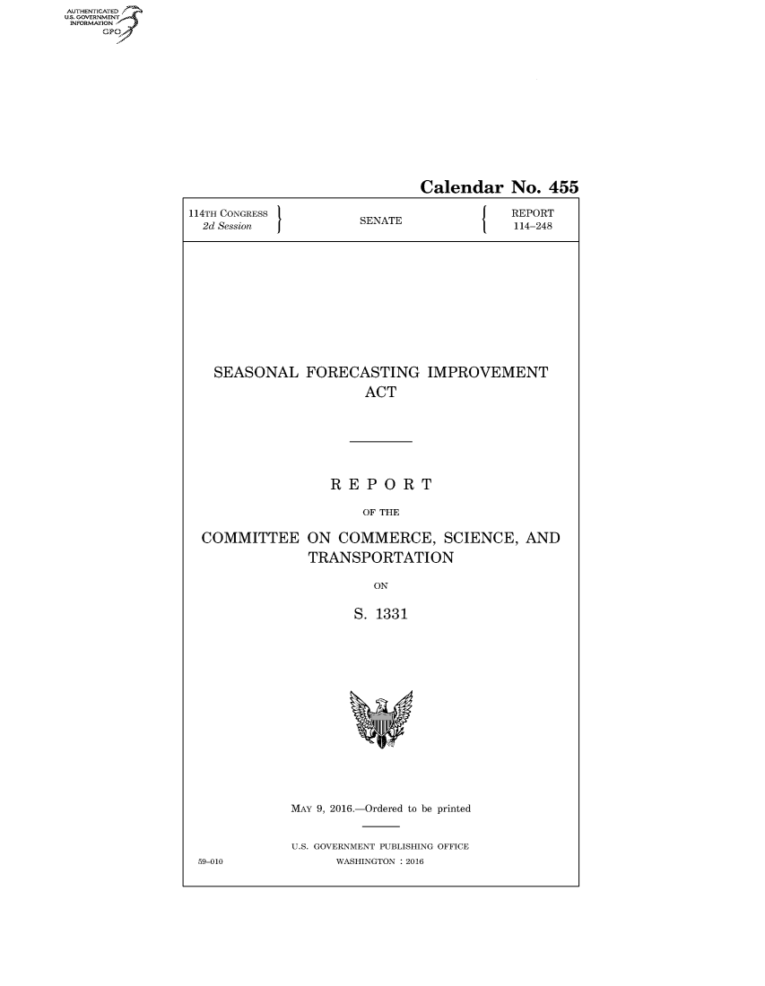 handle is hein.congrecreports/crptxsgw0001 and id is 1 raw text is: AUT-ENTICATED
US. GOVERNMENT
INFORMATION
     GP


                              Calendar No. 455

114TH CONGRESS                            REPORT
  2d Session          SENATE               114-248













  SEASONAL FORECASTING IMPROVEMENT

                       ACT







                   REPORT

                       OF THE

  COMMITTEE ON COMMERCE, SCIENCE, AND

                TRANSPORTATION

                        ON


                      S. 1331

















             MAY 9, 2016.-Ordered to be printed


             U.S. GOVERNMENT PUBLISHING OFFICE
 59-010            WASHINGTON : 2016


