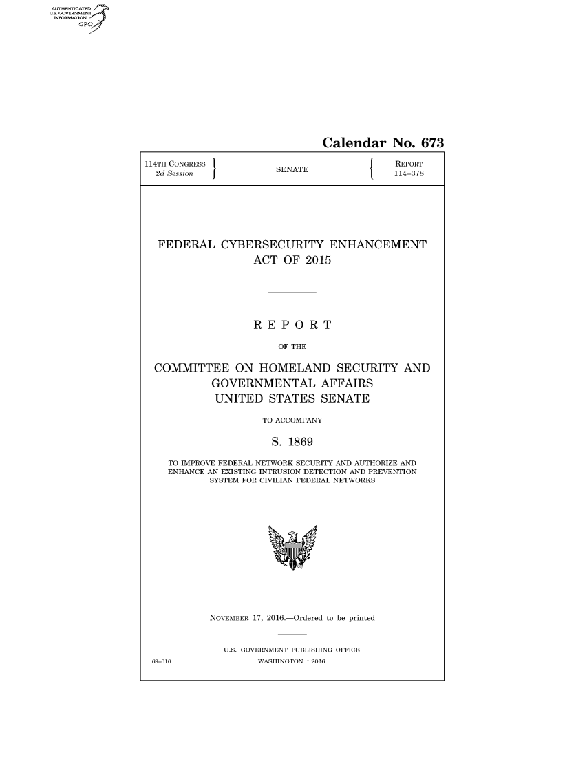 handle is hein.congrecreports/crptxsmj0001 and id is 1 raw text is: AUT-ENTICATED
US. GOVERNMENT
INFORMATION
     GP


                                Calendar No. 673

114TH CONGRESS                               REPORT
  2d Session           SENATE               114-378








  FEDERAL CYBERSECURITY ENHANCEMENT

                   ACT   OF  2015







                   REPORT

                        OF THE


  COMMITTEE ON HOMELAND SECURITY AND

            GOVERNMENTAL AFFAIRS

            UNITED STATES SENATE

                     TO ACCOMPANY


                       S. 1869

    TO IMPROVE FEDERAL NETWORK SECURITY AND AUTHORIZE AND
    ENHANCE AN EXISTING INTRUSION DETECTION AND PREVENTION
            SYSTEM FOR CIVILIAN FEDERAL NETWORKS

















            NOVEMBER 17, 2016.-Ordered to be printed



              U.S. GOVERNMENT PUBLISHING OFFICE
 69-010             WASHINGTON : 2016


