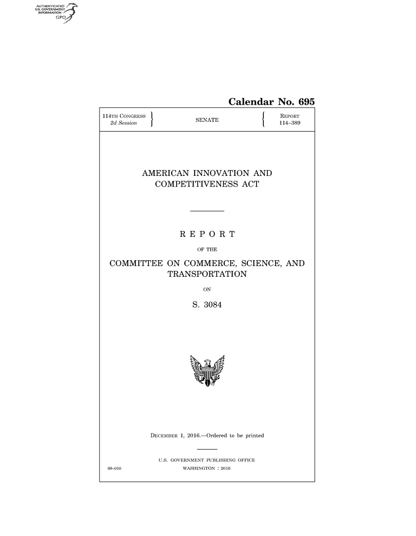 handle is hein.congrecreports/crptxsmv0001 and id is 1 raw text is: AUT-ENTICATED
US. GOVERNMENT
INFORMATION
     GP


                               Calendar No. 695

114TH CONGRESS                             REPORT
  2d Session           SENATE              114-389








          AMERICAN INNOVATION AND

             COMPETITIVENESS ACT







                   REPORT

                       OF THE

  COMMITTEE ON COMMERCE, SCIENCE, AND

                TRANSPORTATION

                         ON


                      S. 3084





















            DECEMBER 1, 2016.-Ordered to be printed



              U.S. GOVERNMENT PUBLISHING OFFICE
 69-010            WASHINGTON : 2016


