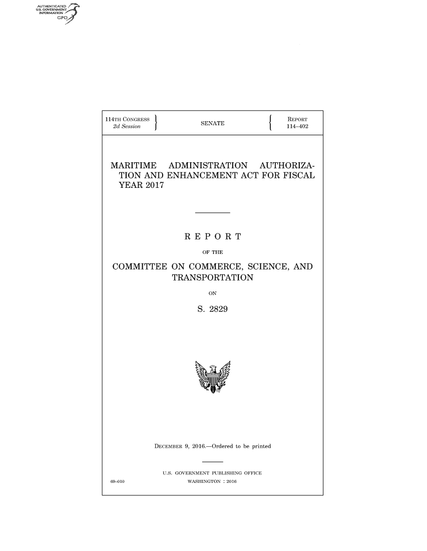 handle is hein.congrecreports/crptxsnl0001 and id is 1 raw text is: AUT-ENTICATED
US. GOVERNMENT
INFORMATION
     GP


114TH CONGRESS                            REPORT
  2d Session          SENATE              114-402


MARITIME
  TION  AND
  YEAR  2017


ADMINISTRATION AUTHORIZA-
ENHANCEMENT ACT FOR FISCAL


                 REPORT

                     OF THE

COMMITTEE ON COMMERCE, SCIENCE, AND

              TRANSPORTATION

                       ON


                    S. 2829





















          DECEMBER 9, 2016.-Ordered to be printed



            U.S. GOVERNMENT PUBLISHING OFFICE
69-010            WASHINGTON : 2016


