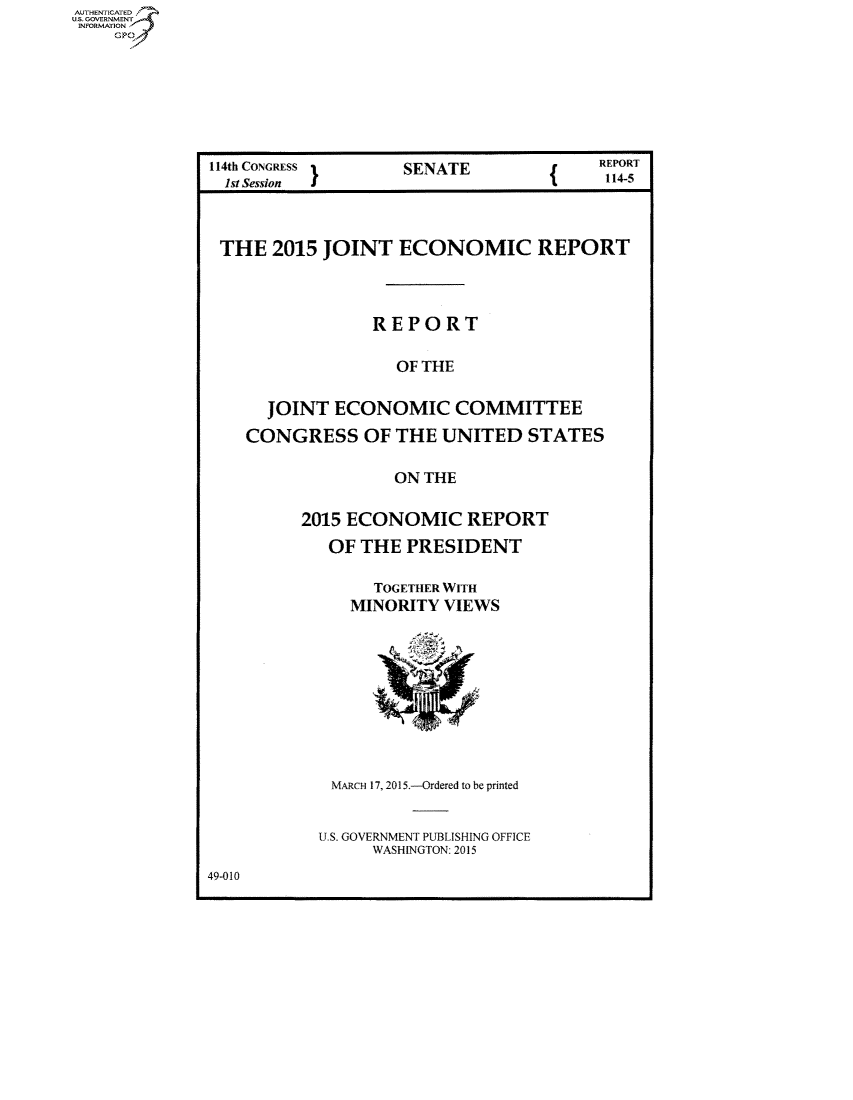 handle is hein.congrecreports/crptxsoy0001 and id is 1 raw text is: AUT-ENTICATED
US. GOVERNMENT
INFORMATION
    GP


114th CONGRESS I    SENATE              REPORT
  1st Session 1                          114-5



  THE  2015 JOINT   ECONOMIC REPORT




                 REPORT

                   OF THE

      JOINT  ECONOMIC COMMITTEE

    CONGRESS OF THE UNITED STATES

                   ON THE

          2015 ECONOMIC REPORT
            OF  THE PRESIDENT

                 TOGETHER WITH
               MINORITY VIEWS

                      Y~k







             MARCH 17, 2015.--Ordered to be printed


           U.S. GOVERNMENT PUBLISHING OFFICE
                 WASHINGTON 2011


49-010


