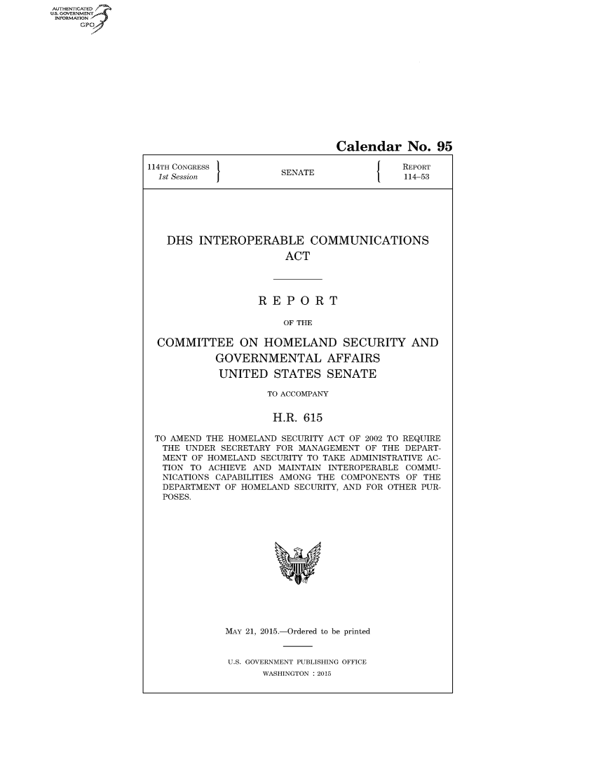 handle is hein.congrecreports/crptxspc0001 and id is 1 raw text is: AUT-ENTICATED
US. GOVERNMENT
INFORMATION
     GP


                                Calendar No. 95

114TH CONGRESS                              REPORT
  1st Session          SENATE               114-53







  DHS INTEROPERABLE COMMUNICATIONS

                        ACT




                   REPORT

                       OF THE

  COMMITTEE ON HOMELAND SECURITY AND

            GOVERNMENTAL AFFAIRS

            UNITED STATES SENATE

                     TO ACCOMPANY


                     H.R.  615

 TO AMEND THE HOMELAND SECURITY ACT OF 2002 TO REQUIRE
   THE UNDER SECRETARY FOR MANAGEMENT OF THE DEPART-
   MENT OF HOMELAND SECURITY TO TAKE ADMINISTRATIVE AC-
   TION TO ACHIEVE AND MAINTAIN INTEROPERABLE COMMU-
   NICATIONS CAPABILITIES AMONG THE COMPONENTS OF THE
   DEPARTMENT OF HOMELAND SECURITY, AND FOR OTHER PUR-
   POSES.















             MAY 21, 2015.-Ordered to be printed


             U.S. GOVERNMENT PUBLISHING OFFICE
                    WASHINGTON : 2015


