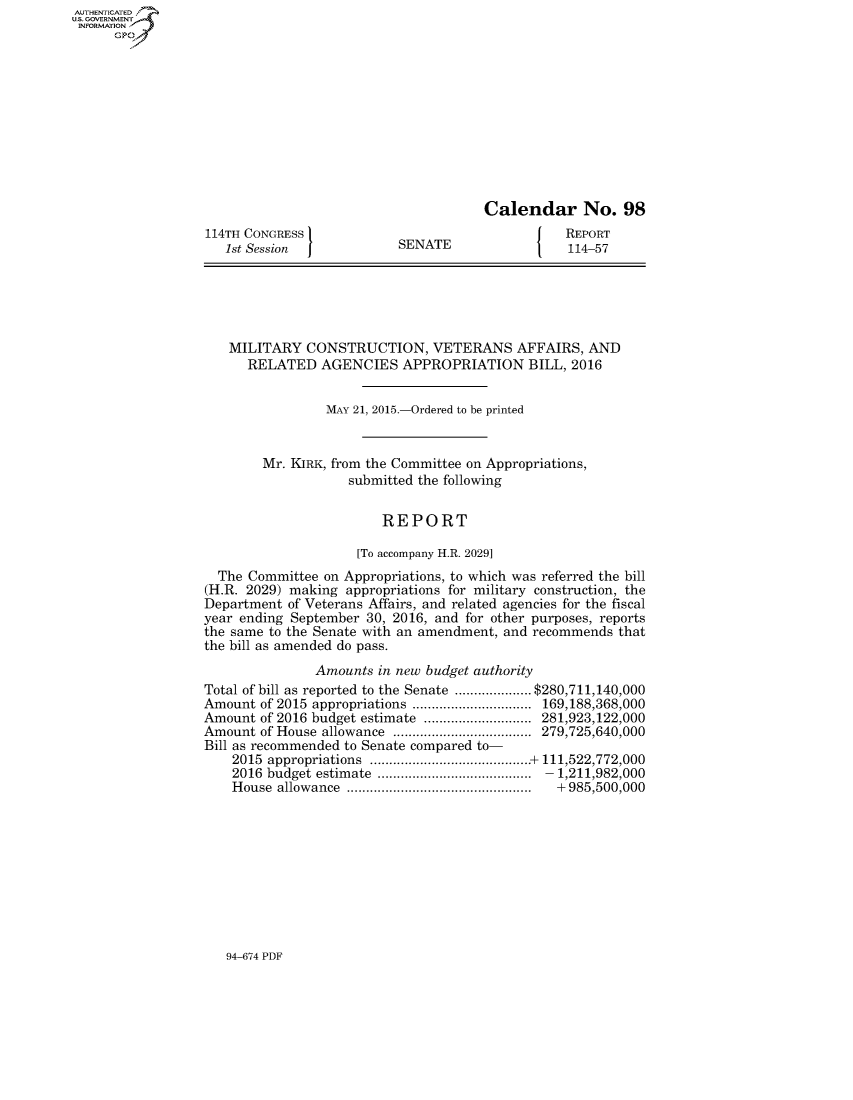 handle is hein.congrecreports/crptxspg0001 and id is 1 raw text is: AUT-ENTICATED
US. GOVERNMENT
INFORMATION
      GP











                                                        Calendar No. 98
                  114TH CONGRESS                                   REPORT
                     1st Session            SENATE                 114-57





                     MILITARY   CONSTRUCTION, VETERANS AFFAIRS, AND
                        RELATED   AGENCIES   APPROPRIATION BILL,   2016


                                  MAY 21, 2015.-Ordered to be printed


                          Mr. KIRK, from the Committee on Appropriations,
                                     submitted the following


                                          REPORT

                                      [To accompany H.R. 2029]
                    The Committee on Appropriations, to which was referred the bill
                  (H.R. 2029) making appropriations for military construction, the
                  Department of Veterans Affairs, and related agencies for the fiscal
                  year ending September 30, 2016, and for other purposes, reports
                  the same to the Senate with an amendment, and recommends that
                  the bill as amended do pass.
                                 Amounts in new budget authority
                  Total of bill as reported to the Senate  ...........$280,711,140,000
                  Amount of 2015 appropriations .................169,188,368,000
                  Amount of 2016 budget estimate  ................281,923,122,000
                  Amount of House allowance   ....................279,725,640,000
                  Bill as recommended to Senate compared to-
                      2015 appropriations          .....................+ 111,522,772,000
                      2016 budget estimate   ...................... 1,211,982,000
                      House allowance     ...........................+ 985,500,000


94-674 PDF


